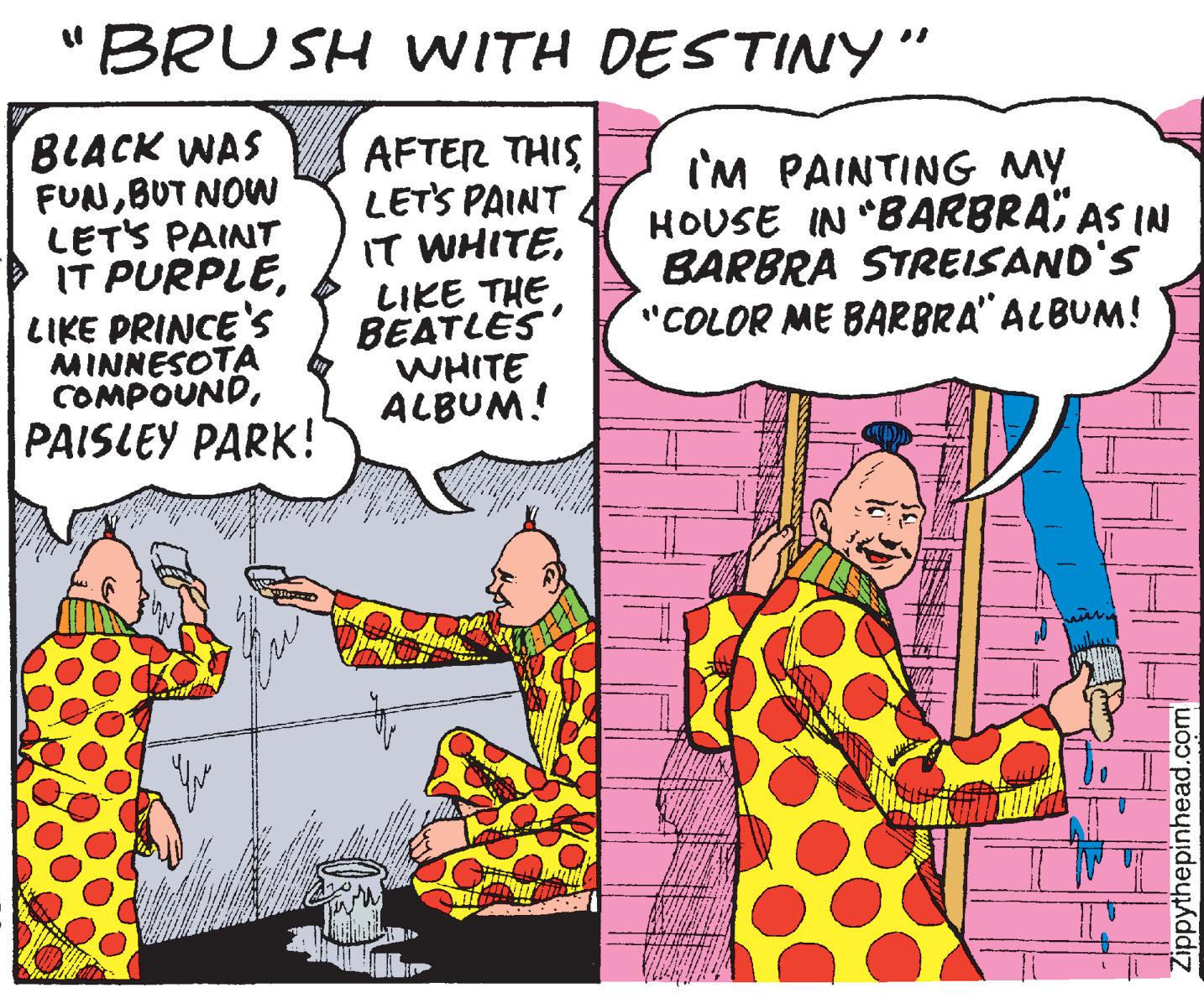 Conversation OCR: "BRUSH WITH DESTINY" BLACK WAS FUNBUT NOW LETS PAINT IT PURPLELIKE THE BEATLES WHITE ALBUM! AFTER THIS LETS PAINT I'M PAINTING MY HOUSE IN "BARBRAAS IN BARBRA STREISAND'S "COLOR ME BARBRA" ALBUM! LIKE PRINCE'S MINNESOTA COMPOUNDPAISLEY PARK! Zippythepinhead.com "BRUSH WITH DESTINY" BLACK WAS FUNBUT NOW LETS PAINT IT PURPLEIT WHITELIKE THE BEATLES WHITE ALBUM! AFTER THIS LETS PAINT I'M PAINTING MY HOUSE IN "BARBRAAS IN BARBRA STREISAND'S "COLOR ME BARBRA" ALBUM! LIKE PRINCE'S MINNESOTA COMPOUNDPAISLEY PARK! Zippythepinhead.com