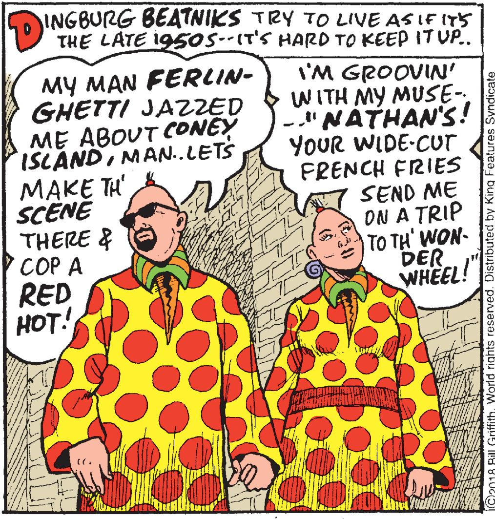 Fiction OCR: INGBURG BEATNIKS TRY TO LIVE AS IF ITs THE LATE i950S--IT'S HARD TO KEEP IT UP.. ?? ?AN FERLIN- GHETTI JAZZED ME ABOUT CONEY ISLANDMAN..LETS MAKE TH' SCENÉ THERE & ??? ? RED HOT! I'M GROOVIN' WITH MY MUSE- -"NATHAN'S! YOUR WIDE-CUT FRENCH FRIES SEND ME ON A TRIP TO TH' WON- DER WHEEL! C2018 Bill GriffithWorld rights reserved. Distributed by King Features Syndicate INGBURG BEATNIKS TRY TO LIVE AS IF ITs THE LATE i950S--IT'S HARD TO KEEP IT UP.. ?? ?AN FERLIN- GHETTI JAZZED ME ABOUT CONEY ISLANDMAN..LETS MAKE TH' SCENÉ THERE & ??? ? RED HOT! I'M GROOVIN' WITH MY MUSE- -"NATHAN'S! YOUR WIDE-CUT FRENCH FRIES SEND ME ON A TRIP TO TH' WON- DER WHEEL! C2018 Bill GriffithWorld rights reserved. Distributed by King Features Syndicate