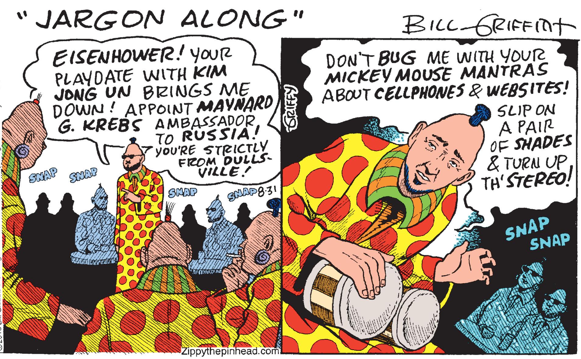 Art OCR: "JARGON ALONG" EISENHOWER.! youR BILL GRIFFImt PLAYDATE WITH KIM JONG UN BRINGS ME DOWN ! APPOINT MAYNARD G. KREBS AMBASSADORTO RUSSIA! yoU'RE STRICTLY FROM DULLS- VILLE! DON'T BUG ME WITH YOUR MICKEY MOUSE MANTRAS ABOUT CELLPHONES & WEBSITES! SLIP ON A PAIR OF SHADES & TURN UPTH'STEREO! SNAP SNAP SMAP SNAP8:31 SNAP SNAP Zippythepinhead.com "JARGON ALONG" EISENHOWER.! youR BILL GRIFFImt PLAYDATE WITH KIM JONG UN BRINGS ME DOWN ! APPOINT MAYNARD G. KREBS AMBASSADORTO RUSSIA! yoU'RE STRICTLY FROM DULLS- VILLE! DON'T BUG ME WITH YOUR MICKEY MOUSE MANTRAS ABOUT CELLPHONES & WEBSITES! SLIP ON A PAIR OF SHADES & TURN UPTH'STEREO! SNAP SNAP SMAP SNAP8:31 SNAP SNAP Zippythepinhead.com