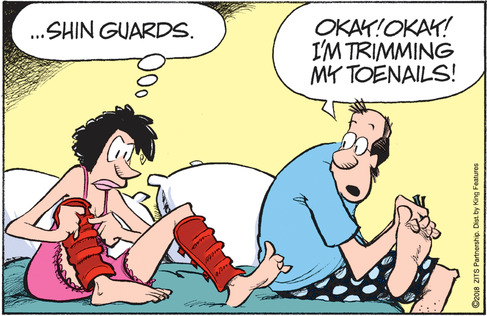 Animated cartoon OCR: OKAY!OKAY! I'M TRIMMING MY TOENAILS! ...SHIN GUARDS. O2018 ZITS Partnership. Dist. by King Features OKAY!OKAY! I'M TRIMMING MY TOENAILS! ...SHIN GUARDS. O2018 ZITS Partnership. Dist. by King Features