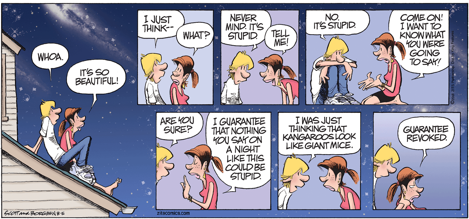 Purple OCR: NEVER MIND. IT'S TELL NO. IT'S STUPID. COME ON! I WANT TO KNOW WHAT KOU WERE GOING TO SAY! I JUST THINK-- WHAT? STUPID ME! WHOA. IT'S SO BEAUTIFUL! ARE YOU SURE? I GUARANTEE THAT NOTHING YOU SAYON A NIGHT LIKE THIS COULD BE STUPID. I WAS JUST THINKING THAT KANGAROOSLÖOK LIKE GIANT MICE. GUARANTEE REVOKED. GOTTAna BORGINAN BE zitscomics.com NEVER MIND. IT'S TELL NO. IT'S STUPID. COME ON! I WANT TO KNOW WHAT KOU WERE GOING TO SAY! I JUST THINK-- WHAT? STUPID ME! WHOA. IT'S SO BEAUTIFUL! ARE YOU SURE? I GUARANTEE THAT NOTHING YOU SAYON A NIGHT LIKE THIS COULD BE STUPID. I WAS JUST THINKING THAT KANGAROOSLÖOK LIKE GIANT MICE. GUARANTEE REVOKED. GOTTAna BORGINAN BE zitscomics.com