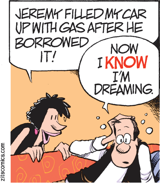 Comics OCR: JEREMY FILLEDMYCAR UP WITH GAS AFTER HE BORROWED IT! NOW IKNOW I'M DREAMING. zitscomics.com JEREMY FILLEDMYCAR UP WITH GAS AFTER HE BORROWED IT! NOW IKNOW I'M DREAMING. zitscomics.com