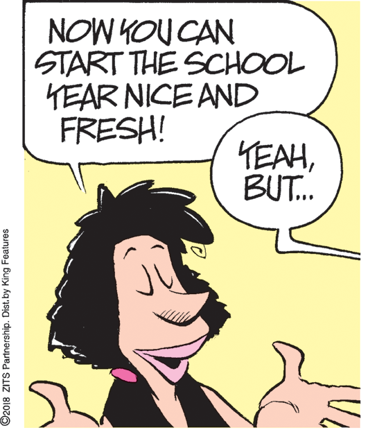 Organism OCR: NOW KOU CAN START THE SCHOOL TEAR NICE AND FRESH! YEAHBUT. ©2018 ZITS Partnership. Dist. by King Features NOW KOU CAN START THE SCHOOL TEAR NICE AND FRESH! YEAHBUT. ©2018 ZITS Partnership. Dist. by King Features