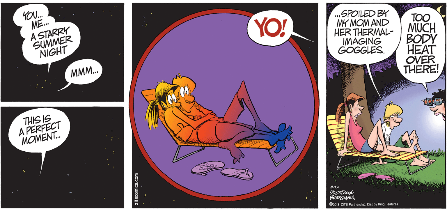 Circle OCR: ME. A STARRY SUMMER NIGHT YO! .„SPOILED BY MY MOM AND HER THERMAL- IMAGING GOGGLES. TOO MUCH BODY HEAT OVER THERE! MMM.. THIS IS A PERFECT MOMENT. S12 SCOTand ©2018 ZITS Partnership. Dist. by King Features itscomics.com ME. A STARRY SUMMER NIGHT YO! .„SPOILED BY MY MOM AND HER THERMAL- IMAGING GOGGLES. TOO MUCH BODY HEAT OVER THERE! MMM.. THIS IS A PERFECT MOMENT. S12 SCOTand ©2018 ZITS Partnership. Dist. by King Features itscomics.com