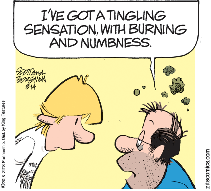 Fiction OCR: I'VE GOTATINGLING SENSATIONWITH BURNING AND NUMBNESS. 8-14 ©2018 ZITS Partnership. Dist. by King Features zitscomics.com I'VE GOTATINGLING SENSATIONWITH BURNING AND NUMBNESS. 8-14 ©2018 ZITS Partnership. Dist. by King Features zitscomics.com