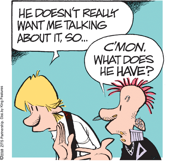 Human OCR: HE DOESN'T REALLY WANT ME TALKING ABOUT ITSO. C'MON. WHAT DOES HE HAVE? ©2018 ZITS Partnership. Dist. by King Features HE DOESN'T REALLY WANT ME TALKING ABOUT ITSO. C'MON. WHAT DOES HE HAVE? ©2018 ZITS Partnership. Dist. by King Features