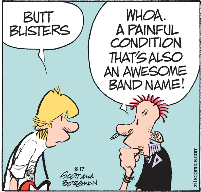 Animated cartoon OCR: WHOA. A PAINFUL CONDITION THAT'S ALSO AN AWESOME BAND NAME! BUTT BLISTERS 8-17 BOREMAN zitscomics.com WHOA. A PAINFUL CONDITION THAT'S ALSO AN AWESOME BAND NAME! BUTT BLISTERS 8-17 BOREMAN zitscomics.com
