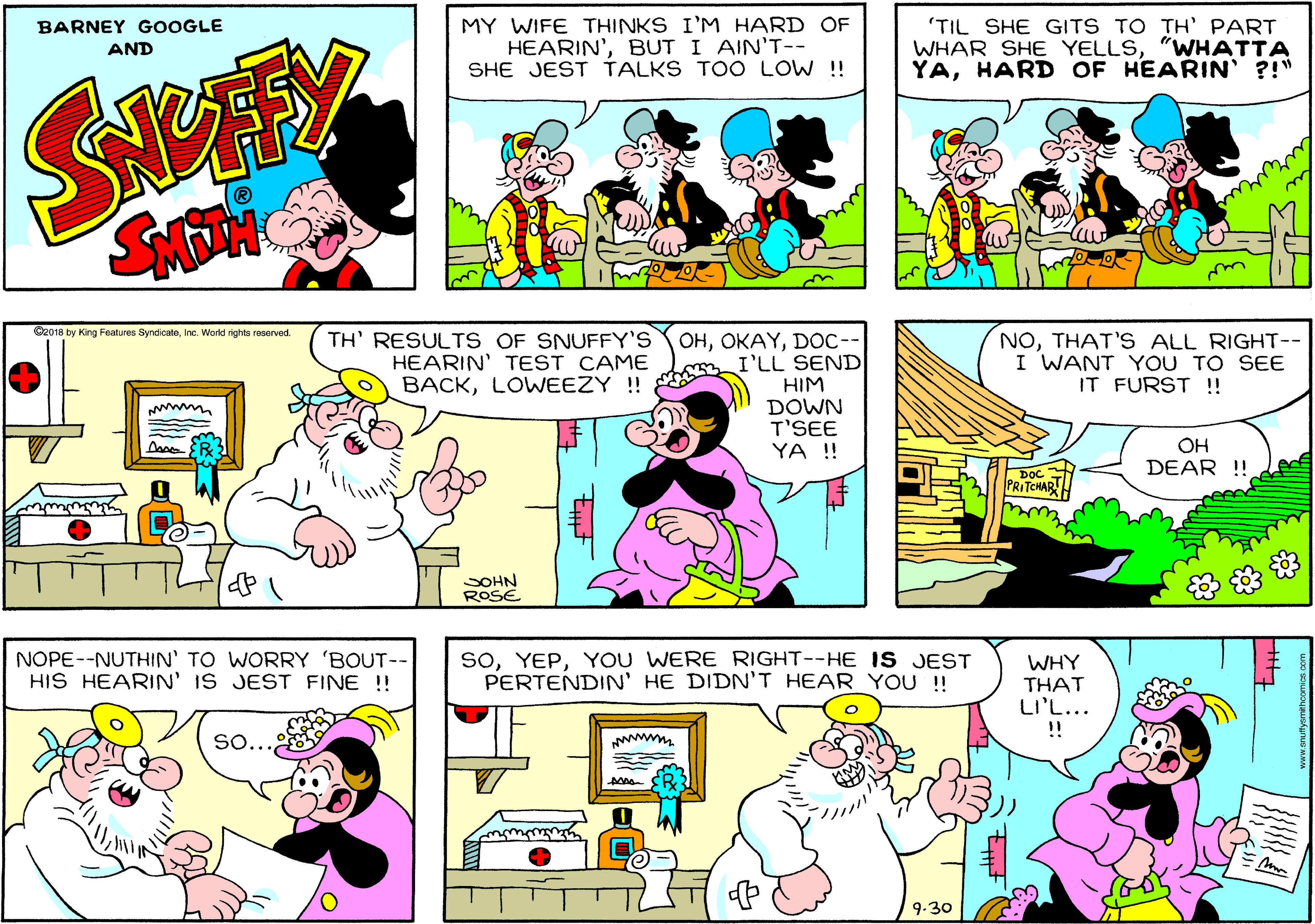 Organism OCR: MY WIFE THINKS I'M HARD OF HEARIN'BUT I AINT-- SHE JEST TALKS TOO LOW !! 'TIL SHE GITS TO TH' PART WHAR SHE YELLS"WHATTA YAHARD OF HEARIN ?!" BARNEY GOOGLE AND Cz018 by King Features SyndicateInc. World rights reserved. TH' RESULTS OF SNUFFY'S HEARIN' TEST CAME BACKLOWEEZY!! ??D??-- I'LL SEND HIM DOWN T'SEE YA ! NOTHAT'S ALL RIGHT-- I WANT YOU TO SEE IT FURST!! OH DEAR !! PRITCHARH SOHN ROSE NOPE--NUTHIN' TO WORRY 'BOUT-- HIS HEARIN' IS JEST FINE !! SoYOU WERE RIGHT--HE IS JEST PERTENDIN' HE DIDN'T HEAR YOU!! WHY THAT LI'L... !! So.. 9-30 MY WIFE THINKS I'M HARD OF HEARIN'BUT I AINT-- SHE JEST TALKS TOO LOW !! 'TIL SHE GITS TO TH' PART WHAR SHE YELLS"WHATTA YAHARD OF HEARIN ?!" BARNEY GOOGLE AND Cz018 by King Features SyndicateInc. World rights reserved. TH' RESULTS OF SNUFFY'S HEARIN' TEST CAME BACKLOWEEZY!! ??D??-- I'LL SEND HIM DOWN T'SEE YA ! NOTHAT'S ALL RIGHT-- I WANT YOU TO SEE IT FURST!! OH DEAR !! PRITCHARH SOHN ROSE NOPE--NUTHIN' TO WORRY 'BOUT-- HIS HEARIN' IS JEST FINE !! SoYOU WERE RIGHT--HE IS JEST PERTENDIN' HE DIDN'T HEAR YOU!! WHY THAT LI'L... !! So.. 9-30