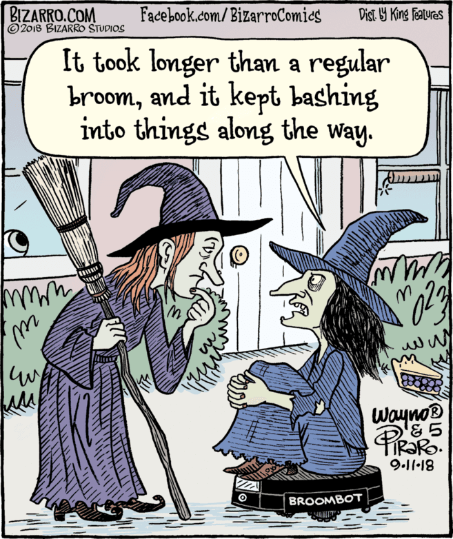 Comic book OCR: BIZARRO.COM © 2018 BIZARRO STUDIOS Facebook.com/BizarroComics Dist Y King Features It took longer than a regular broomand it kept bashing into things along the way. Wayno® 9.11•18 BROOMBOT BIZARRO.COM © 2018 BIZARRO STUDIOS Facebook.com/BizarroComics Dist Y King Features It took longer than a regular broomand it kept bashing into things along the way. Wayno® 9.11•18 BROOMBOT