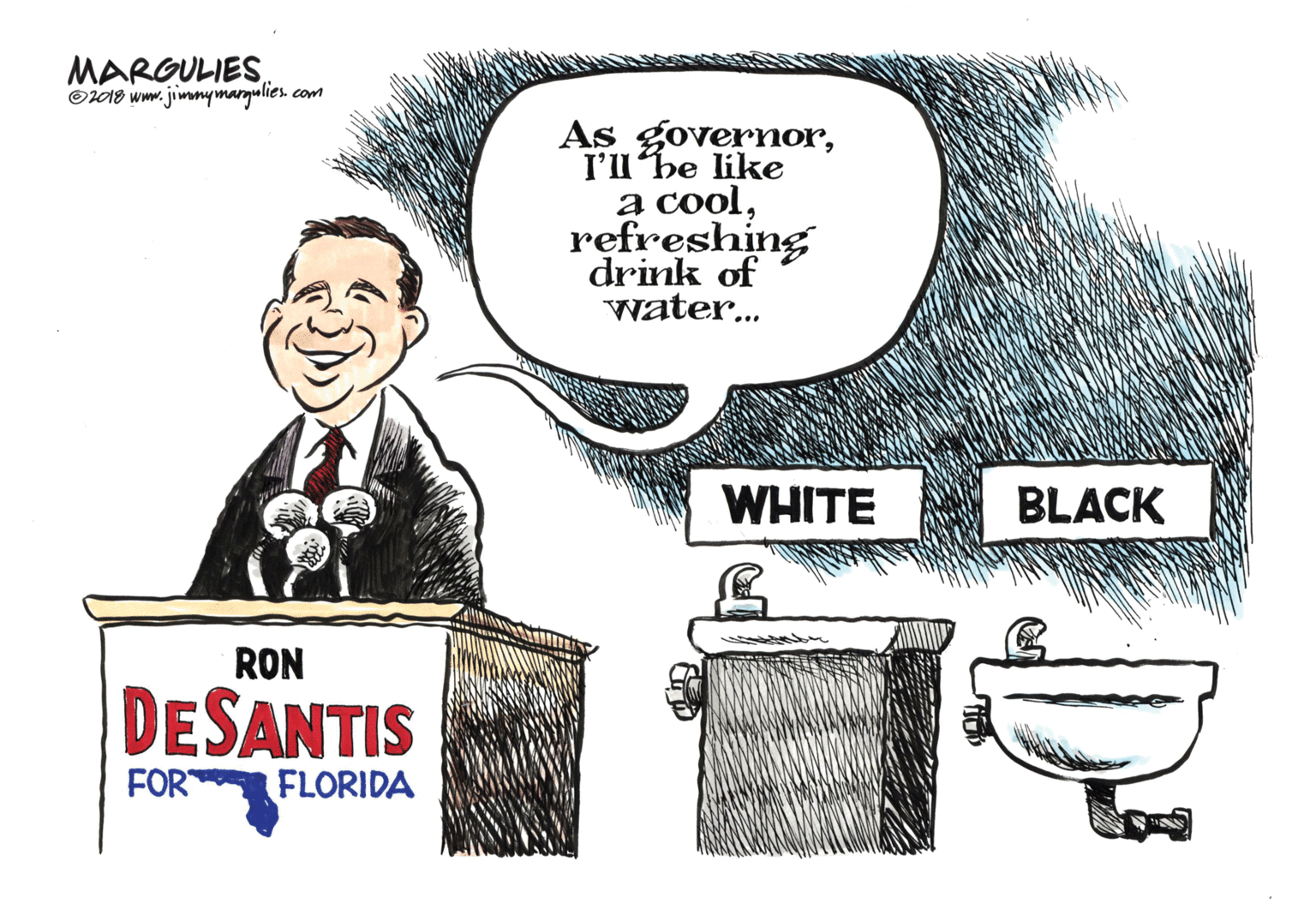 Drawing OCR: MARGULIES O2018 www. jimmymargulies com As governorI'l'he like a coolrefreshing drink of water... WHITE BLACK RON DESANTIS FOR FLORIDA MARGULIES O2018 www. jimmymargulies com As governorI'l'he like a coolrefreshing drink of water... WHITE BLACK RON DESANTIS FOR FLORIDA