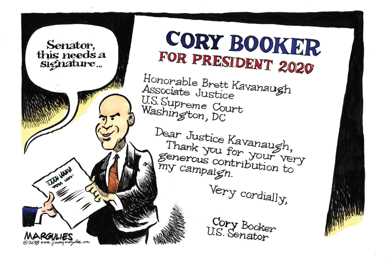 Humour OCR: Senatorthis needs a signature. CORY BOOKER FOR PRESIDENT 2020 Honorable Brett Kavanaugh Associate Justice U.S. Supreme Court WashingtonDC Dear Justice KavanaughThank you for your very generous contribution to my campaign. Very cordiallyCory Booker U.S. Senator MARGULIES Oag www.jimmy mazulesem Senatorthis needs a signature. CORY BOOKER FOR PRESIDENT 2020 Honorable Brett Kavanaugh Associate Justice U.S. Supreme Court WashingtonDC Dear Justice KavanaughThank you for your very generous contribution to my campaign. Very cordiallyCory Booker U.S. Senator MARGULIES Oag www.jimmy mazules
