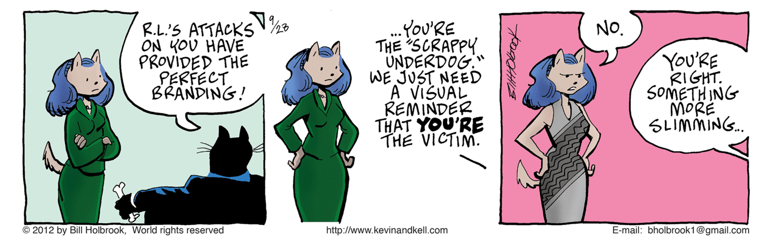 Pink OCR: ...You'RE THE SCRAPPY UNDERDOG." WE JUST NEED A VISUAL REMINDER THAT YOU'RE THE VICTIM. NO. R.L'S ATTACKS ON YOU HAVE PROVIDED THE PERFECT BRANDING! YOU'RE RIGHT. SOMETH ING MORE SLIMMING. © 2012 by Bill HolbrookWorld rights reserved http://www.kevinandkell.com E-mail: bholbrook1@gmail.com ...You'RE THE SCRAPPY UNDERDOG." WE JUST NEED A VISUAL REMINDER THAT YOU'RE THE VICTIM. NO. R.L'S ATTACKS ON YOU HAVE PROVIDED THE PERFECT BRANDING! YOU'RE RIGHT. SOMETH ING MORE SLIMMING. © 2012 by Bill HolbrookWorld rights reserved http://www.kevinandkell.com E-mail: bholbrook1@gmail.com