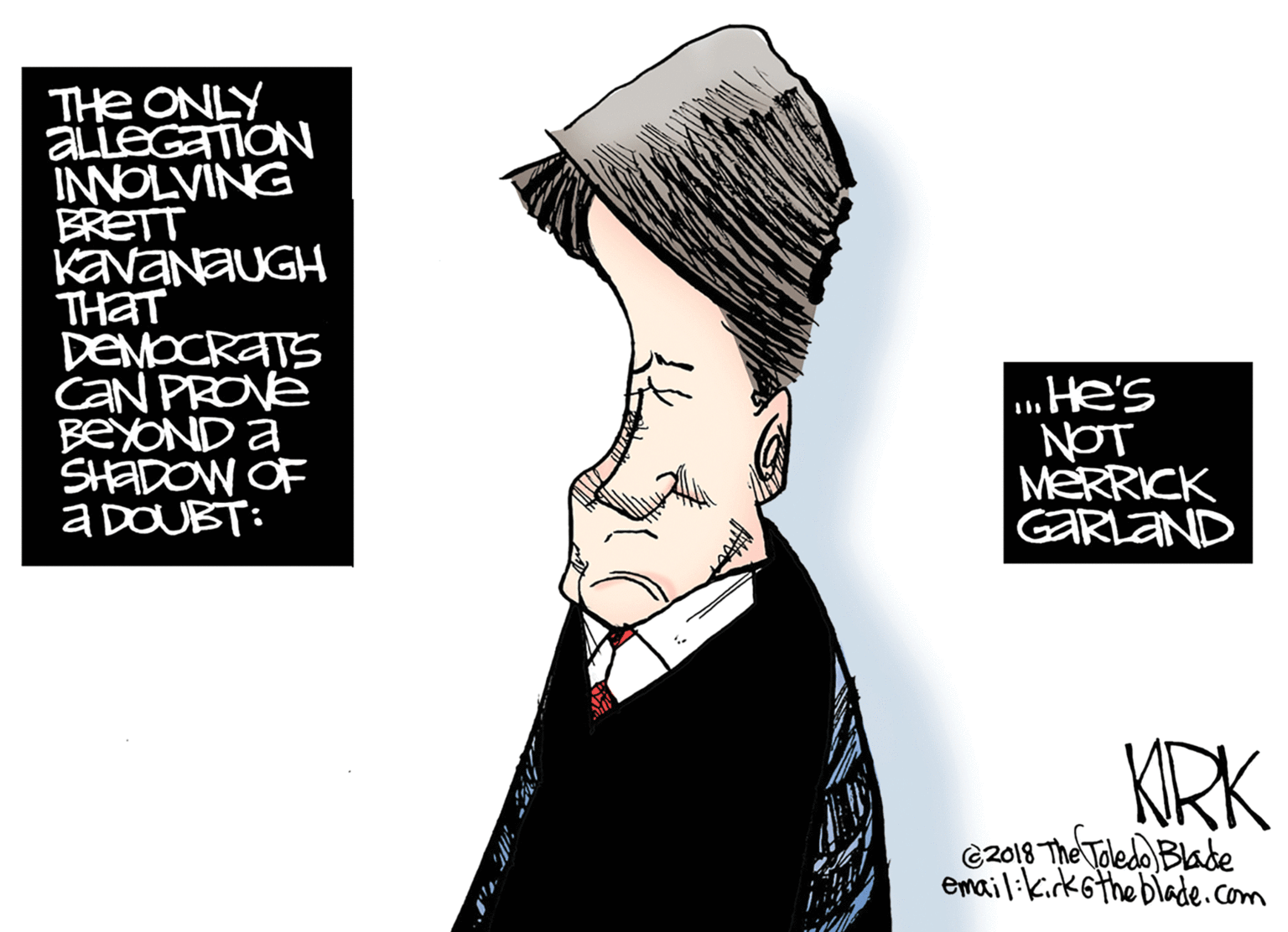 Fashion accessory OCR: THe ONLY ALLEGATION INNOLVING BRETT KAVANAUGH THAT DEMOCRATS CAN PROVE BEYOND à SHADOW OF a DOUBT: .He's NOT MERRICK GARLAND KRK C2018 The Toledo Blade email:kirk6the blade.com THe ONLY ALLEGATION INNOLVING BRETT KAVANAUGH THAT DEMOCRATS CAN PROVE BEYOND à SHADOW OF a DOUBT: .He's NOT MERRICK GARLAND KRK C2018 The Toledo Blade email:kirk6the blade.com