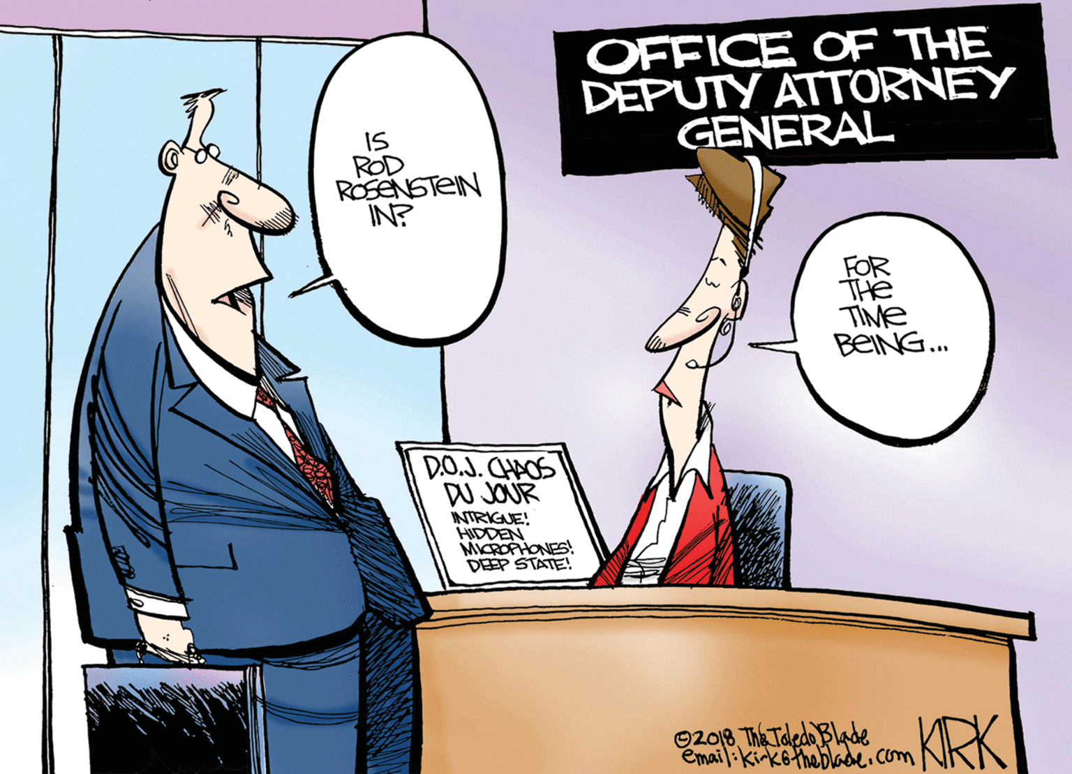 Job OCR: OFFICE OF THE DEPUTY ATTORNEY GENERAL IS ROD ROSENSTEIN IN? FOR THE TIME BEING. D.O.J. CHAOS DW JOUR INTRIGUE! MICROPHONES! DEEP STATE! 92018 The Toledo Blade Email:kirkotheblade.com omKRK OFFICE OF THE DEPUTY ATTORNEY GENERAL IS ROD ROSENSTEIN IN? FOR THE TIME BEING. D.O.J. CHAOS DW JOUR INTRIGUE! MICROPHONES! DEEP STATE! 92018 The Toledo Blade Email:kirkotheblade.com omKRK