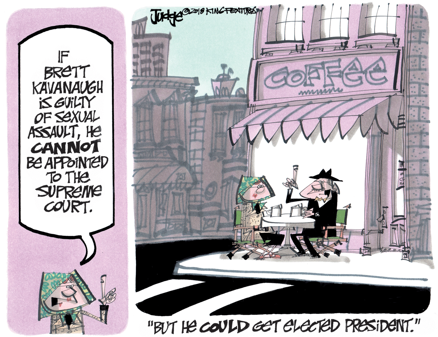 Drawing OCR: 2018 KINCFENTORS IF BRETT KÄVANAUGH KGUILTY OF SEXUAL ASSAULTHE CANNOT BE APPOINTED TO THE SUPREME COURT. GOFFEE wwwim "BUT He COULD GET ELECTED PRESIDENT." 2018 KINCFENTORS IF BRETT KÄVANAUGH KGUILTY OF SEXUAL ASSAULTHE CANNOT BE APPOINTED TO THE SUPREME COURT. GOFFEE wwwim "BUT He COULD GET ELECTED PRESIDENT."