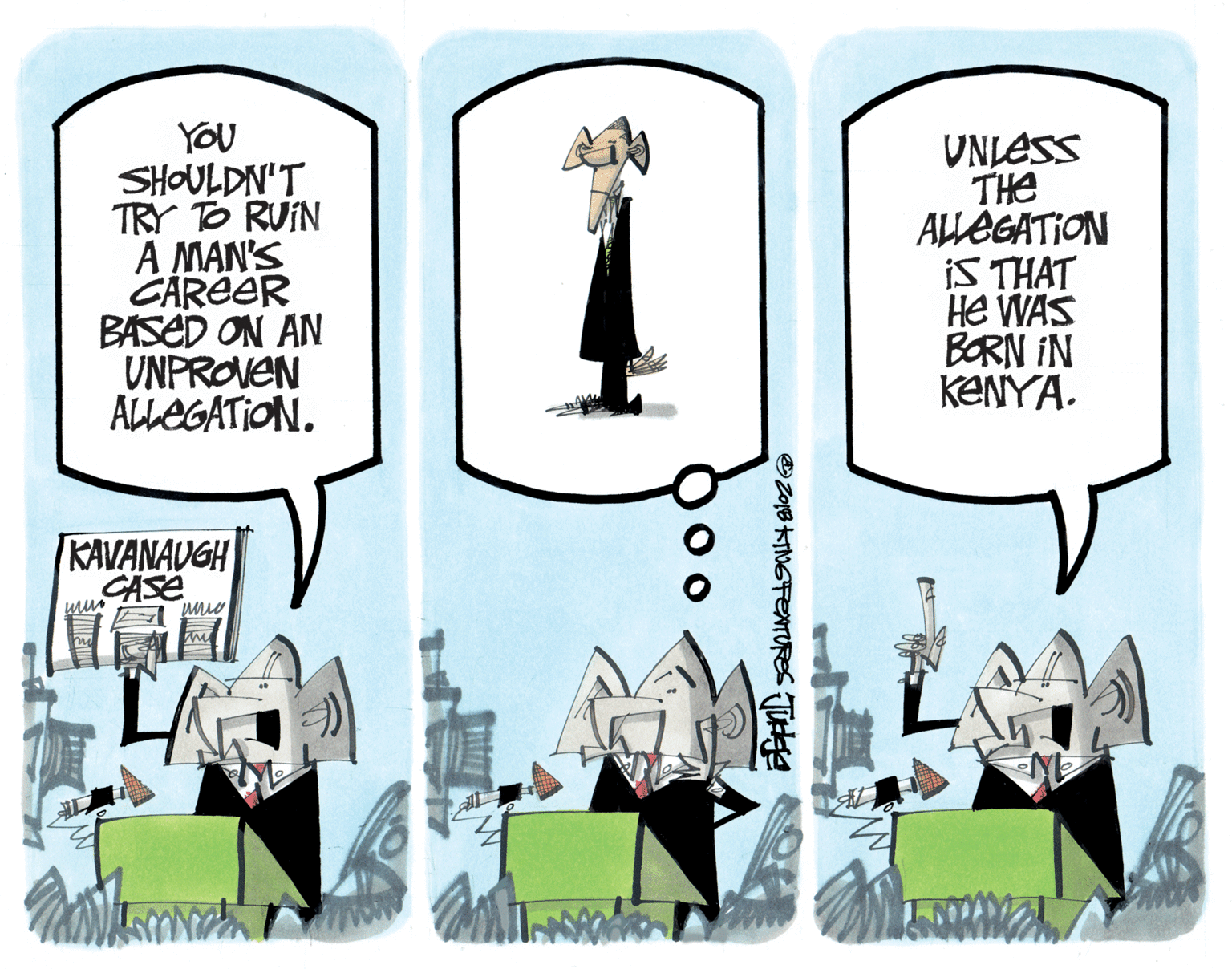 Fiction OCR: YOU SHOULDN'T TRY TO RUIN A MAN'S CAREER BASED ON AN UNPROVEN ALEGATION. UNLESS THe ALLEGATION iS THAT He WAS BORN IN KENYA. KAVANAUGH CASE OZo18 KTNGFENTURES TUee YOU SHOULDN'T TRY TO RUIN A MAN'S CAREER BASED ON AN UNPROVEN ALEGATION. UNLESS THe ALLEGATION iS THAT He WAS BORN IN KENYA. KAVANAUGH CASE OZo18 KTNGFENTURES TUee