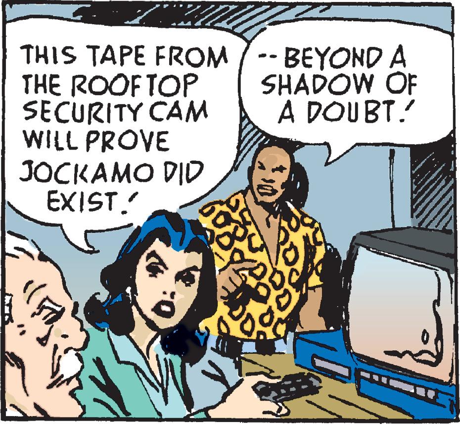 Conversation OCR: THIS TAPE FROM THE ROOFTOP SECURITY CAM WILL PROVE JOCKAMO DID EXIST. -BEYOND A SHADOW OF A DOUBT. THIS TAPE FROM THE ROOFTOP SECURITY CAM WILL PROVE JOCKAMO DID EXIST. -BEYOND A SHADOW OF A DOUBT.