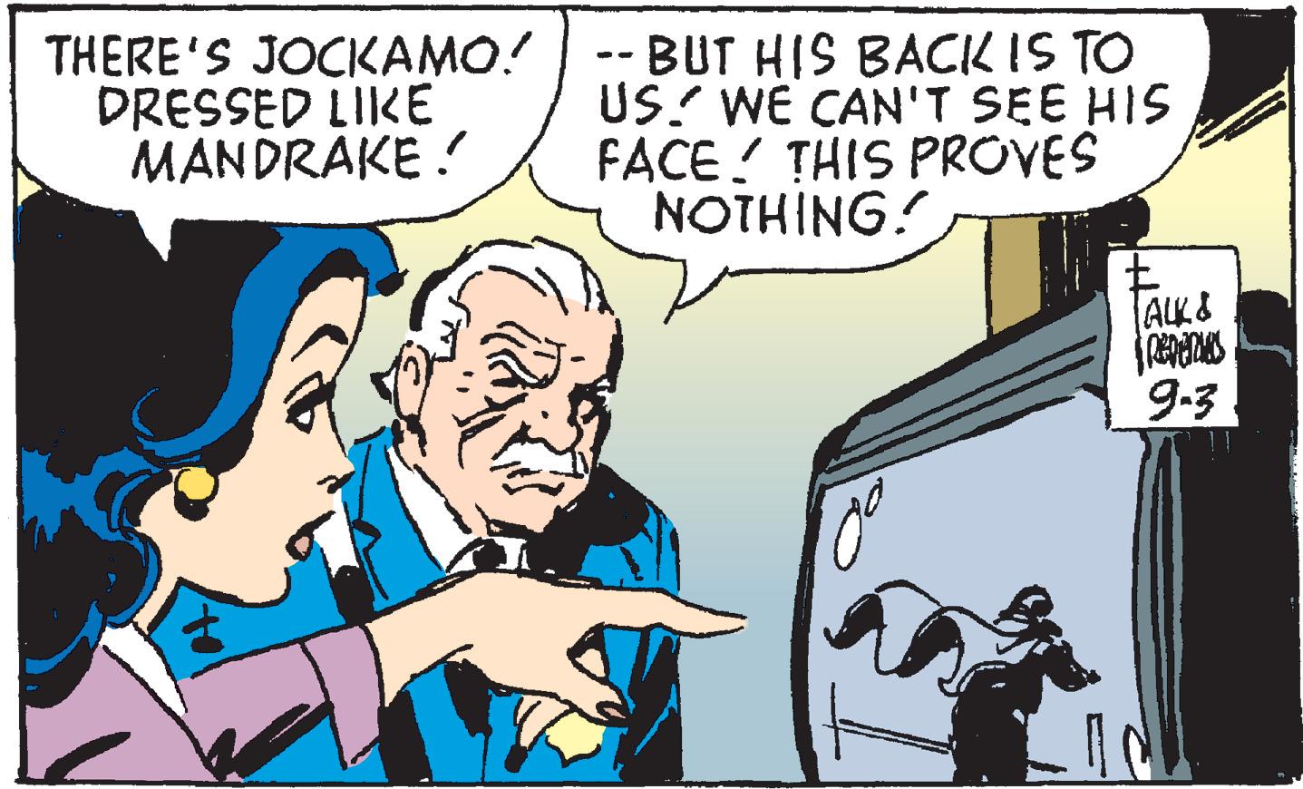 People OCR: THERE'S JOCKAMO! DRESSED LIKE MANDRAKE ! -- BUT HIS BACK IS TO US? WE CAN'T SEE HIS FACE ! THIS PROVES NOTHING! ALK & 9.3 ! ! THERE'S JOCKAMO! DRESSED LIKE MANDRAKE ! -- BUT HIS BACK IS TO US? WE CAN'T SEE HIS FACE ! THIS PROVES NOTHING! ALK & 9.3 ! !