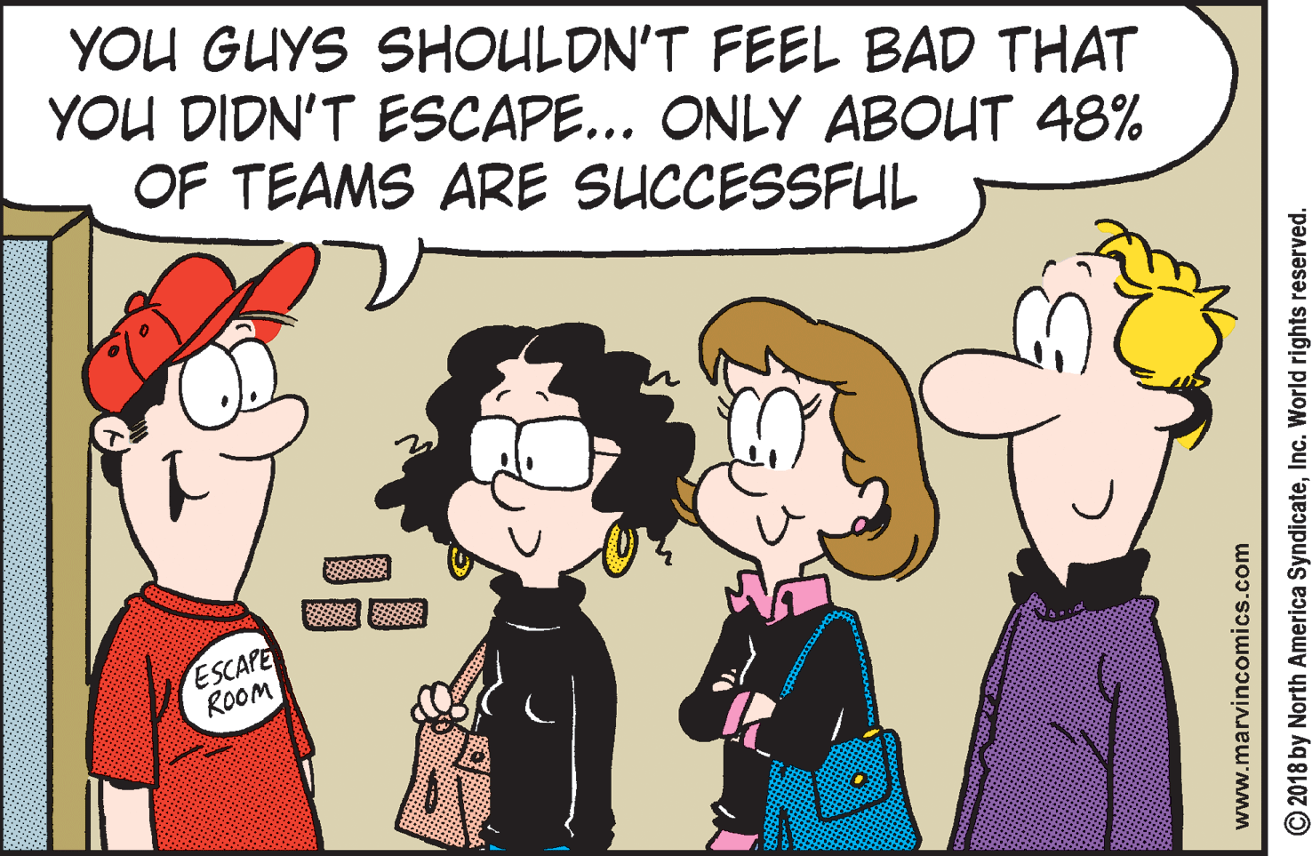Illustration OCR: YOU GUYS SHOULDN'T FEEL BAD THAT YOU DIDN'T ESCAPE... ONLY ABOUT 48% OF TEAMS ARE SUCCESSFUL ESCAPE ROOOM www.marvincomics.com © 2018 by North America SyndicateInc. World rights reserved. YOU GUYS SHOULDN'T FEEL BAD THAT YOU DIDN'T ESCAPE... ONLY ABOUT 48% OF TEAMS ARE SUCCESSFUL ESCAPE ROOOM www.marvincomics.com © 2018 by North America SyndicateInc. World rights reserved.
