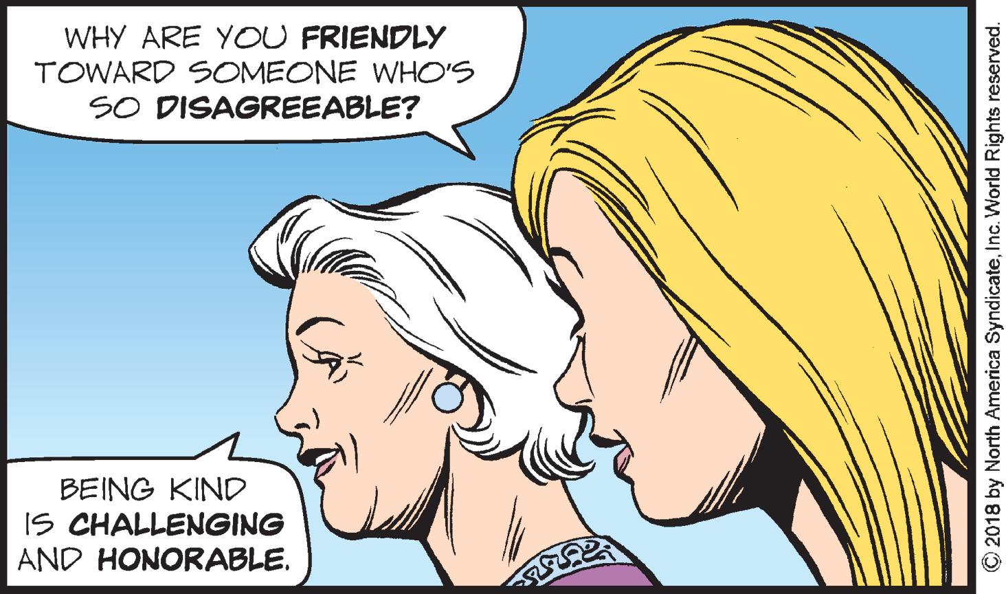 Jaw OCR: WHY ARE YOU FRIENDLY TOWARD SOMEONE WHO'S SO DISAGREEABLE? BEING KIND IS CHALLENGING AND HONORABLE. O2018 by North America SyndicateInc. World Rights reserved. WHY ARE YOU FRIENDLY TOWARD SOMEONE WHO'S SO DISAGREEABLE? BEING KIND IS CHALLENGING AND HONORABLE. O2018 by North America SyndicateInc. World Rights reserved.