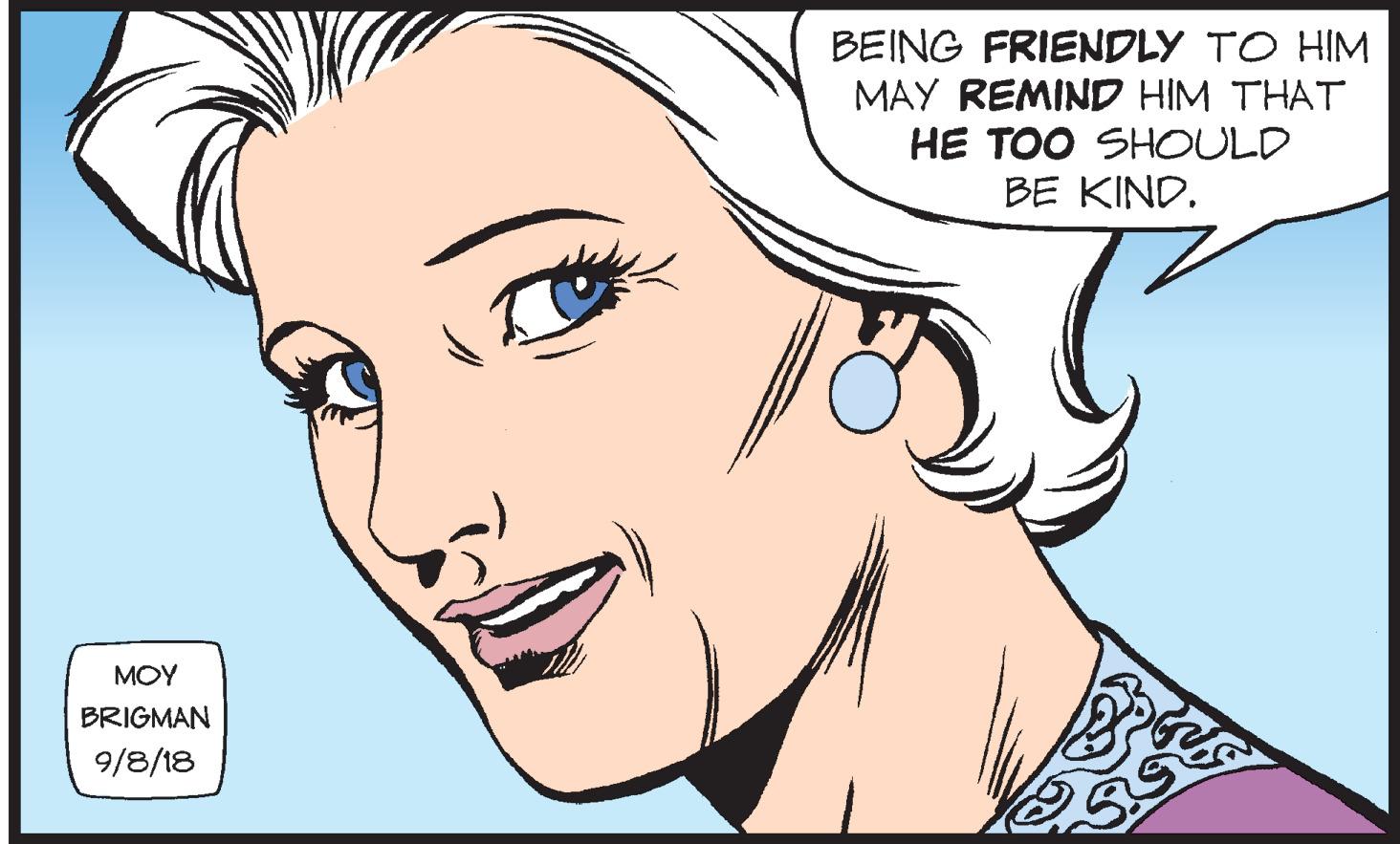 Cartoon OCR: BEING FRIENDLY TO HIM MAY REMIND HIM THAT HE TOO SHOULD BE KIND. MOY BRIGMAN 9/8/18 BEING FRIENDLY TO HIM MAY REMIND HIM THAT HE TOO SHOULD BE KIND. MOY BRIGMAN 9/8/18