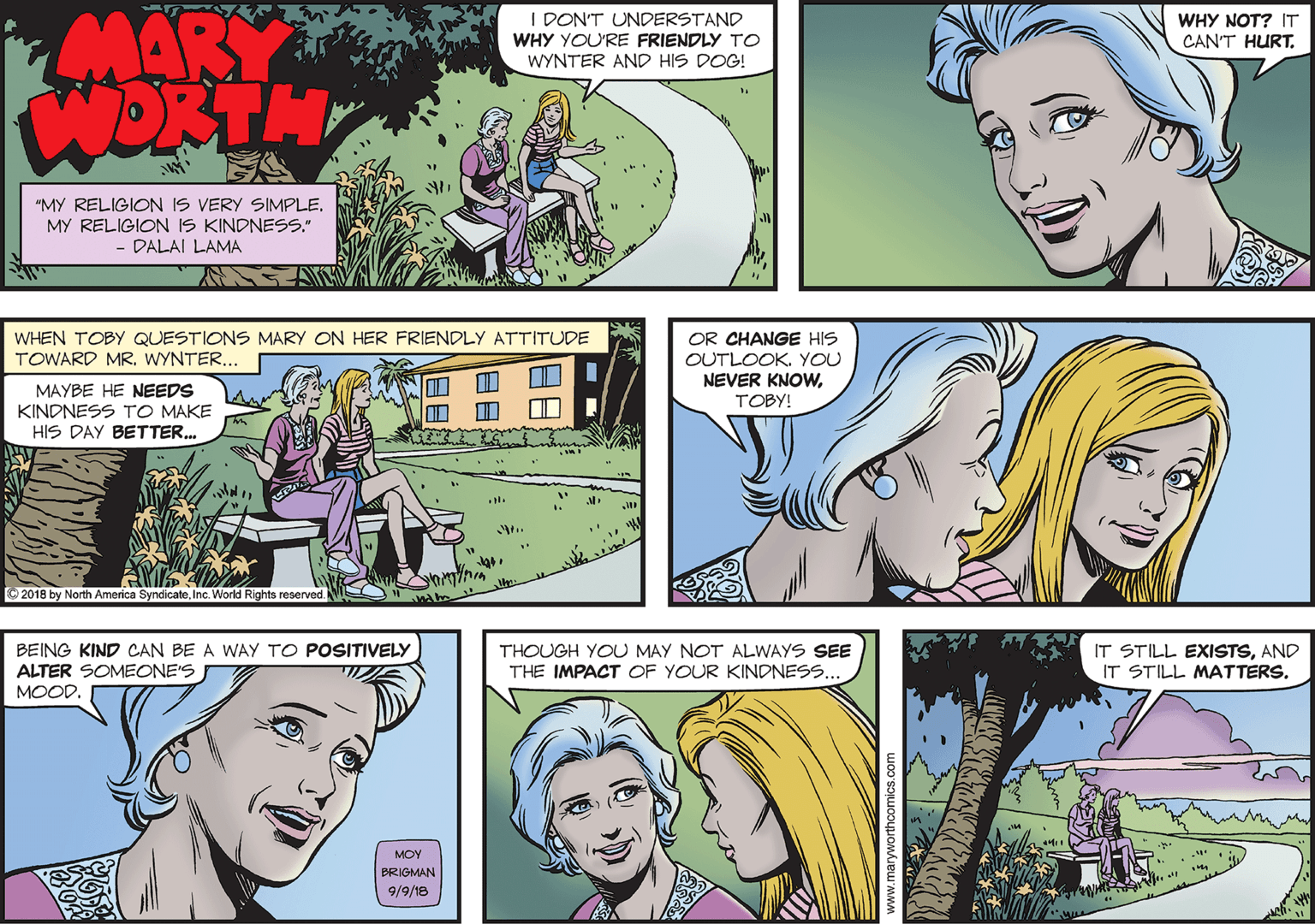 Comics OCR: MARY WORTH I DON'T UNDERSTAND WHY YOU'RE FRIENDLY TO WYNTER AND HIS DOG! WHY NOT? IT CAN'T HURTMY RELIGION IS KINDNESS." - DALAI LAMA WHEN TOBY QUESTIONS MARY ON HER FRIENDLY ATTITUDE TOWARD MR. WYNTER... OR CHANGE HIS OUTLOOK. YOU NEVER KNOWMAYBE HE NEEDS KINDNESS TO MAKE HIS DAY BETTER. TOBY! O 2018 by North America SyndicateInc. World Rights reserved. BEING KIND CAN BE A WAY TO POSITIVELY ALTER SOMEONE'S IT STILL EXISTSAND IT STILL MATTERS. THOUGH YOU MAY NOT ALWAYS SEE THE IMPACT OF YOUR KINDNESS.. MOOD. MOY BRIGMAN 9/9/18 MARY WORTH I DON'T UNDERSTAND WHY YOU'RE FRIENDLY TO WYNTER AND HIS DOG! WHY NOT? IT CAN'T HURT"MY RELIGION IS VERY SIMPLEMY RELIGION IS KINDNESS." - DALAI LAMA WHEN TOBY QUESTIONS MARY ON HER FRIENDLY ATTITUDE TOWARD MR. WYNTER... OR CHANGE HIS OUTLOOK. YOU NEVER KNOWMAYBE HE NEEDS KINDNESS TO MAKE HIS DAY BETTER. TOBY! O 2018 by North America SyndicateInc. World Rights reserved. BEING KIND CAN BE A WAY TO POSITIVELY ALTER SOMEONE'S IT STILL EXISTSAND IT STILL MATTERS. THOUGH YOU MAY NOT ALWAYS SEE THE IMPACT OF YOUR KINDNESS.. MOOD. MOY BRIGMAN 9/9/18