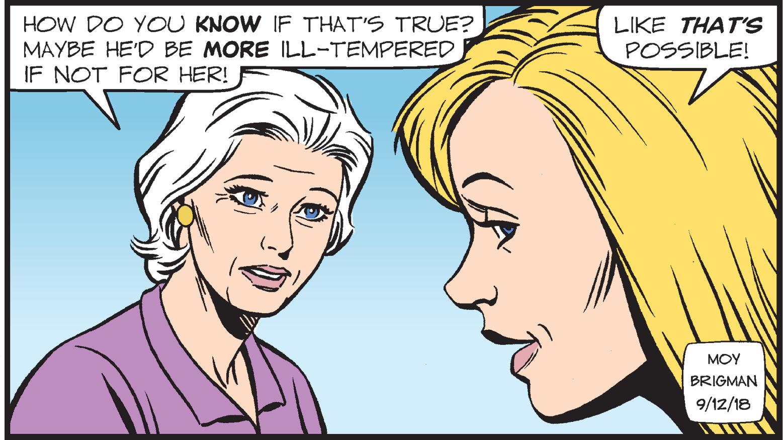 Sharing OCR: HOW DO YOU KNOW IF THAT'S TRUE? MAYBE HE'D BE MORE ILL-TEMPERED IF NOT FOR HER! LIKE THATS POSSIBLE! MOY BRIGMAN 9/12/18 HOW DO YOU KNOW IF THAT'S TRUE? MAYBE HE'D BE MORE ILL-TEMPERED IF NOT FOR HER! LIKE THATS POSSIBLE! MOY BRIGMAN 9/12/18