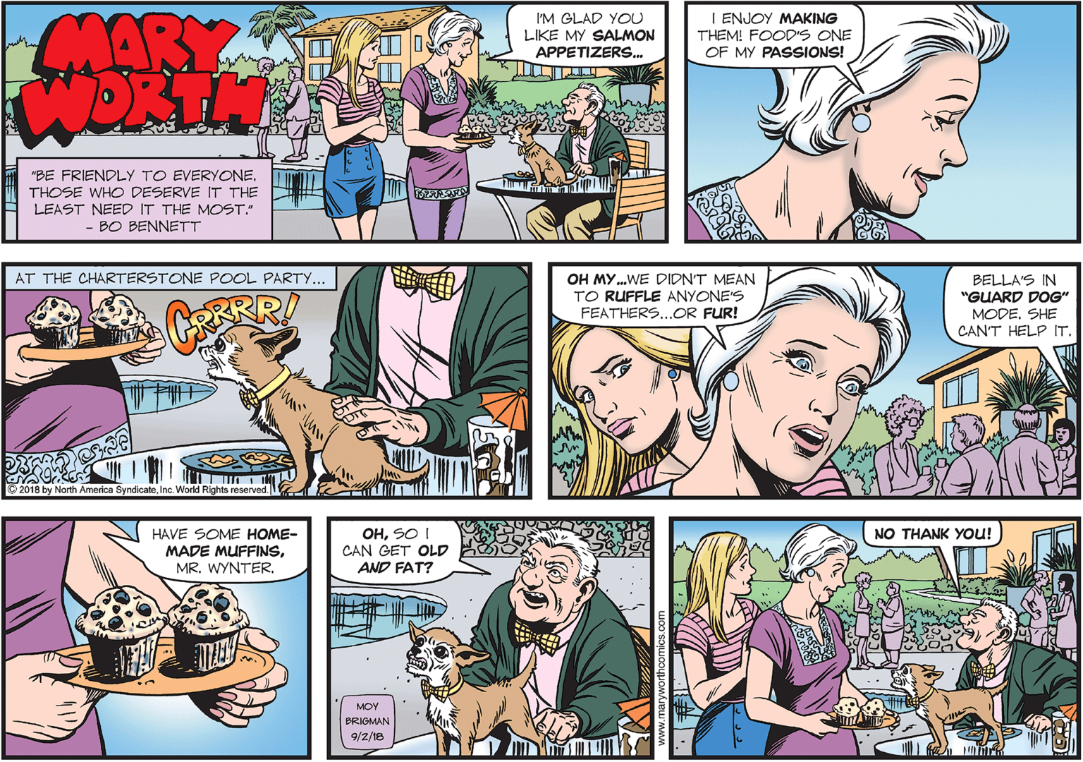 Fun OCR: MARY WORTH I ENJOY MAKING I'M GLAD YOU LIKE MY SALMON APPETIZERS. THEM! FOOD'S ONE OF MY PASSIONS! "BE FRIENDLY TO EVERYONETHOSE WHO DESERVE IT THE LEAST NEED IT THE MOST." - BO BENNETT AT THE CHARTERSTONE POOL PARTY... OH MY.WE DIDN'T MEAN TO RUFFLE ANYONE'S FEATHERS...OR FUR! BELLA'S IN "GUARD DOG" MODESHE CAN'T HELP IT. © 2018 by North America SyndicateInc. World Rights reserved. OHSO I CAN GET OLD NO THANK YOU! HAVE SOME HOME- MADE MUFFINSAND FAT? MOY BRIGMAN 9/2/18 MARY WORTH I ENJOY MAKING I'M GLAD YOU LIKE MY SALMON APPETIZERS. THEM! FOOD'S ONE OF MY PASSIONS! "BE FRIENDLY TO EVERYONETHOSE WHO DESERVE IT THE LEAST NEED IT THE MOST." - BO BENNETT AT THE CHARTERSTONE POOL PARTY... OH MY.WE DIDN'T MEAN TO RUFFLE ANYONE'S FEATHERS...OR FUR! BELLA'S IN "GUARD DOG" MODESHE CAN'T HELP IT. © 2018 by North America SyndicateInc. World Rights reserved. OHSO I CAN GET OLD NO THANK YOU! HAVE SOME HOME- MADE MUFFINSMR. WYNTERAND FAT? MOY BRIGMAN 9/2/18