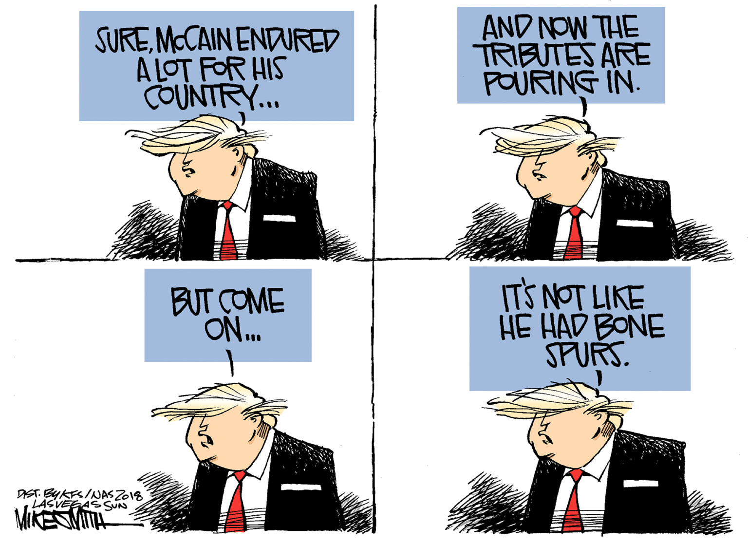 Parallel OCR: SUREMCCAIN ENDWRED A LOT FOR HIS COUNTRY.. AND NOW THE TRIBUTES ARE POURING IN. BUT COME ON. ITS NOT LIKE HE HAD BONE SPURS DIST. BYKFSINASZ018 LASVEEAS SUN SUREMCCAIN ENDWRED A LOT FOR HIS COUNTRY.. AND NOW THE TRIBUTES ARE POURING IN. BUT COME ON. ITS NOT LIKE HE HAD BONE SPURS DIST. BYKFSINASZ018 LASVEEAS SUN