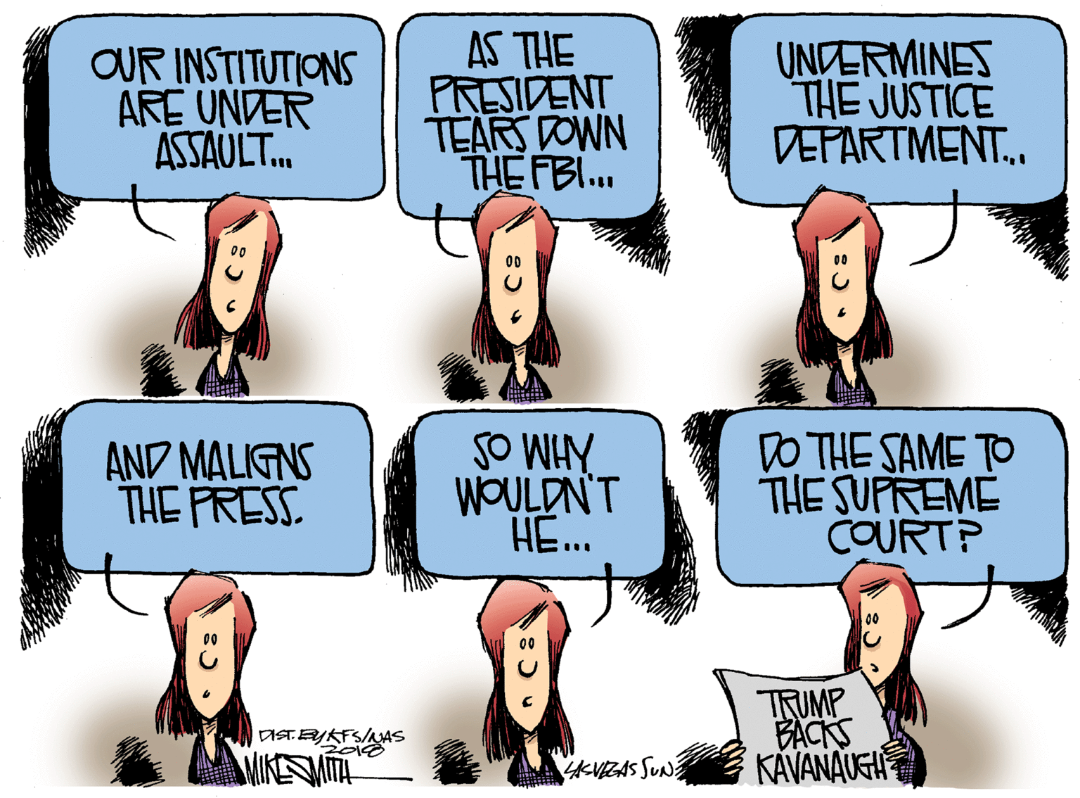 Fiction OCR: OUR INSTITUTIONS ARE UNDER ASSAULT. AS THE PRESIDENT TEARS DOWN THE FBI.. UNDERMINES THE JUSTICE DEPARTMENT.. AND MALIGNS THE FRESS SO WIY WOULDN'T HE. DO THE SAME TO THE SUPREME COURT? ?IMP BACKS KAVANAUEH DISTEYKFS/AAS AKVIEZAS SUN OUR INSTITUTIONS ARE UNDER ASSAULT. AS THE PRESIDENT TEARS DOWN THE FBI.. UNDERMINES THE JUSTICE DEPARTMENT.. AND MALIGNS THE FRESS SO WIY WOULDN'T HE. DO THE SAME TO THE SUPREME COURT? ? IMP BACKS KAVANAUEH DISTEYKFS/AAS AKVIEZAS SUN