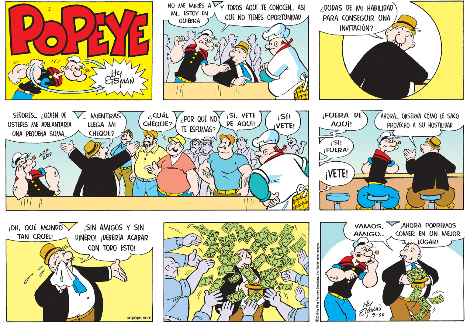Font OCR: POPEYE NO ME MIRES AVY TODOS AQUÍ TE CONOCEN. ASÍ M. ESTOY EN QUIEBRA ¿DUDAS DE M HABILIDAD PARA CONSEGUIR UNA INVITACIÓN? QUE NO TIENES OPORTUNIDAD Hy SEÑORES. ¿QUIÉN DE V MIENTRAS USTEDES ME ADELANTARÍA ¿CUÁL CHEQUE? ¿POR QUÉ NOY ¡SÍVETE TE ESFUMAS? ¡SÍ! ¡VETE! ¡FUERA DE AQUÍ! LLEGA MI DE AQUÍ! AHORA OBSERVA CÓMO LE SACO UNA PEQUEÑA SUMA. CHEQUE? PROVECHO A SU HOSTILIDAD ARF ARE ¡SI! ¡FUERA! ¡VETE! ¡OHQUÉ MUNDO SIN AMIGOS Y SIN DINERO! DEBERÍA ACABAR CON TODO ESTO! TAN CRUEL! VAMOS¡AHORA PODREMOS AMIGO... COMER EN UN MEJOR LUGAR! popeye.com 9-30 POPEYE NO ME MIRES AVY TODOS AQUÍ TE CONOCEN. ASÍ M. ESTOY EN QUIEBRA ¿DUDAS DE M HABILIDAD PARA CONSEGUIR UNA INVITACIÓN? QUE NO TIENES OPORTUNIDAD Hy SEÑORES. ¿QUIÉN DE V MIENTRAS USTEDES ME ADELANTARÍA ¿CUÁL CHEQUE? ¿POR QUÉ NOY ¡SÍVETE TE ESFUMAS? ¡SÍ! ¡VETE! ¡FUERA DE AQUÍ! LLEGA MI DE AQUÍ! AHORA OBSERVA CÓMO LE SACO UNA PEQUEÑA SUMA. CHEQUE? PROVECHO A SU HOSTILIDAD ARF ARE ¡SI! ¡FUERA! ¡VETE! ¡OHQUÉ MUNDO SIN AMIGOS Y SIN DINERO! DEBERÍA ACABAR CON TODO ESTO! TAN CRUEL! VAMOS¡AHORA PODREMOS AMIGO... COMER EN UN MEJOR LUGAR! popeye.com 9-30