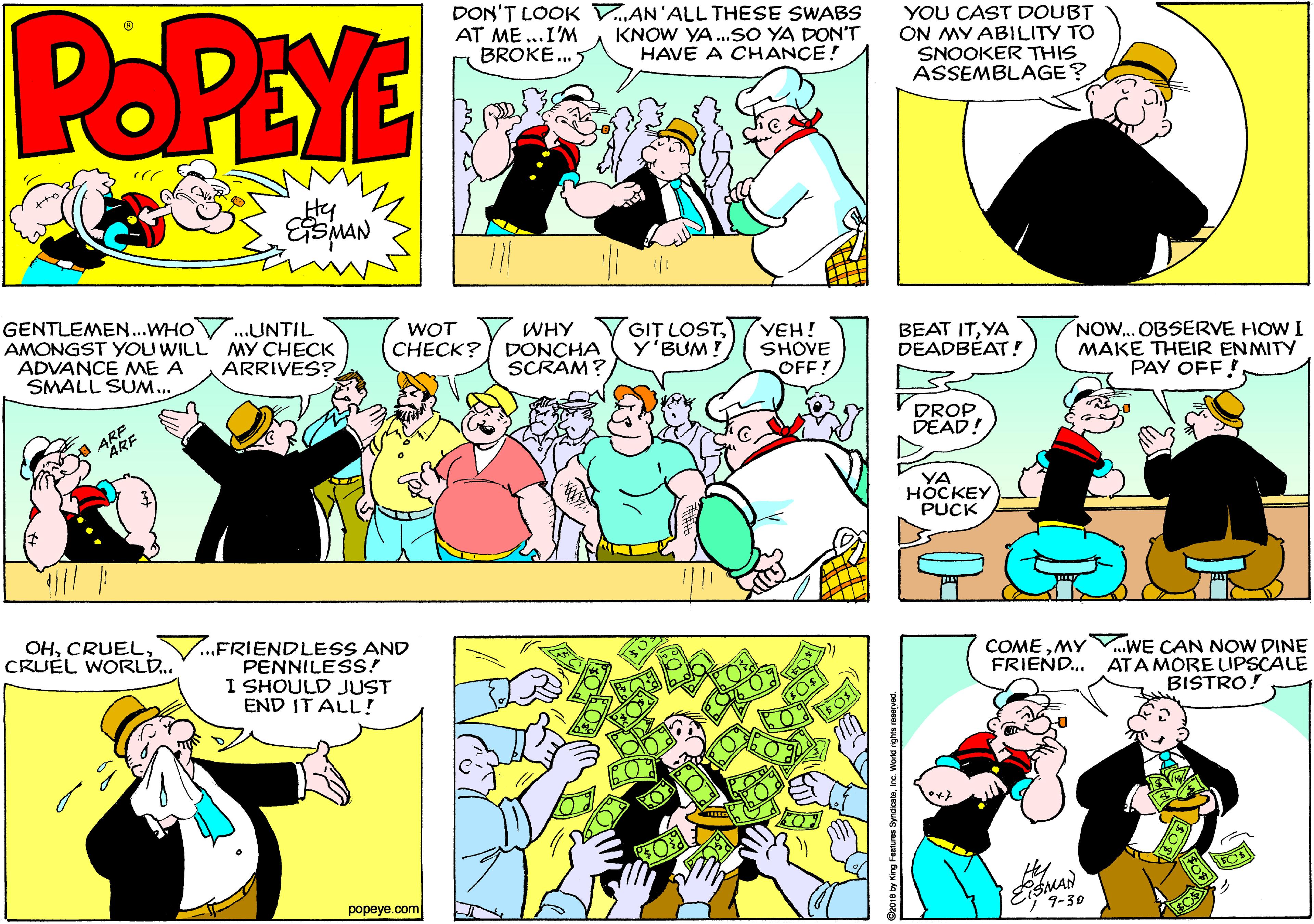 Comic book OCR: POPEYE DON'T LOOK V„AN'ALL THESE SWABS AT ME ...I'M BROKE. 5 YOU CAST DOUBT ON MY ABILITY TO SNOOKER THIS ASSEMBLAGE? KNOW YA..SO YA DON'T HAVE A CHANCE! Hy GENTLEMEN..WHOV.UNTIL AMONGST YOU WILL MY CHECK ADVANCE ME A SMALL SUM.. BEAT ITYA DEADBÉAT! NOW.. OBSERVE HOW I MAKE THEIR ENMITY PAY OFF! WHY CHECK? DONCHA SCRAM? GIT LOSTY'BUM ! YEH! SHOVE WOT ARRIVES? OFF! DROP DEAD! ARE YA HOCKEY PUCK ...FRIENDLESS AND PENNILESS! I SHOULD JUST END IT ALL! COMEMY FRIEND. WE CAN NOW DINE ATA MORE UPSCALE BISTRO! OHCRUEL WORLD.. Hey MAN 9-30 popeye.com POPEYE DON'T LOOK V„AN'ALL THESE SWABS AT ME ...I'M BROKE. 5 YOU CAST DOUBT ON MY ABILITY TO SNOOKER THIS ASSEMBLAGE? KNOW YA..SO YA DON'T HAVE A CHANCE! Hy GENTLEMEN..WHOV.UNTIL AMONGST YOU WILL MY CHECK ADVANCE ME A SMALL SUM.. BEAT ITYA DEADBÉAT! NOW.. OBSERVE HOW I MAKE THEIR ENMITY PAY OFF! WHY CHECK? DONCHA SCRAM? GIT LOSTY'BUM ! YEH! SHOVE WOT ARRIVES? OFF! DROP DEAD! ARE YA HOCKEY PUCK ...FRIENDLESS AND PENNILESS! I SHOULD JUST END IT ALL! COMEMY FRIEND. WE CAN NOW DINE ATA MORE UPSCALE BISTRO! OHCRUEL WORLD.. Hey MAN 9-30 popeye.com