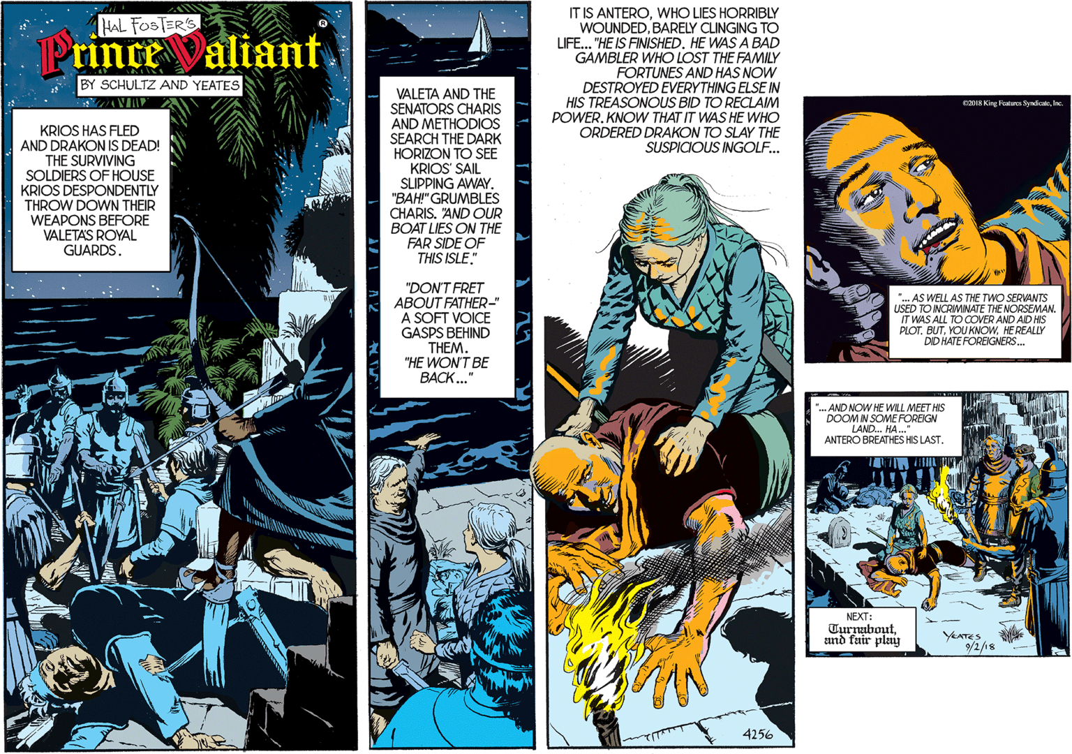 Comics OCR: IT IS ANTEROWHO LIES HORRIBLY WOUNDEDBARELY CLINGING TO LIFE... "HE IS FINISHEDHE WAS A BAD GAMBLER WHO LOST THE FAMILY FORTUNES AND HAS NOW DESTROYED EVERYTHING ELSE IN HIS TREASONOUS BID TO RECLAIM POWER. KNOW THAT IT WAS HE WHO ORDERED DRAKON TO SLAY THE SUSPICIOUS INGOLF... HAL FOSTER'S Prince Valiant. BY SCHULTZ AND YEATES KRIOS HAS FLED AND DRAKON IS DEAD! THE SURVIVING SOLDIERS OF HOUSE KRIOS DESPONDENTLY THROW DOWN THEIR WEAPONS BEFORE VALETAS ROYAL GUARDS. VALETA AND THE SENATORS CHARIS AND METHODIOS SEARCH THE DARK HORIZON TO SEE KRIOS' SAIL SUIPPING AWAY. "BAH" GRUMBLES CHARIS. "AND OUR BOAT LIES ON THE FAR SIDE OF THIS ISLE." "DON'T FRET ABOUT FATHER-" A SOFT VOICE GASPS BEHIND THEM. "HE WON'T BE BACK..." 4256 C2018 King Features SyndicateInc. .AND NOW HE WILL MEET HIS DOOM IN SOME FOREIGN LAND.. HA.." ANTERO BREATHES HIS LAST. "... AS WELL AS THE TWO SERVANTS USED TO INCRIMINATE THE NORSEMAN. IT WAS ALL TO COVER AND AID HIS PLOT. BUTHEREALLY DID HATE FOREIGNERS... NEXT: Turnaboutand fair pleay YEATES 9/2/18 IT IS ANTEROWHO LIES HORRIBLY WOUNDEDBARELY CLINGING TO LIFE... "HE IS FINISHEDHE WAS A BAD GAMBLER WHO LOST THE FAMILY FORTUNES AND HAS NOW DESTROYED EVERYTHING ELSE IN HIS TREASONOUS BID TO RECLAIM POWER. KNOW THAT IT WAS HE WHO ORDERED DRAKON TO SLAY THE SUSPICIOUS INGOLF... HAL FOSTER'S Prince Valiant. BY SCHULTZ AND YEATES KRIOS HAS FLED AND DRAKON IS DEAD! THE SURVIVING SOLDIERS OF HOUSE KRIOS DESPONDENTLY THROW DOWN THEIR WEAPONS BEFORE VALETAS ROYAL GUARDS. VALETA AND THE SENATORS CHARIS AND METHODIOS SEARCH THE DARK HORIZON TO SEE KRIOS' SAIL SUIPPING AWAY. "BAH" GRUMBLES CHARIS. "AND OUR BOAT LIES ON THE FAR SIDE OF THIS ISLE." "DON'T FRET ABOUT FATHER-" A SOFT VOICE GASPS BEHIND THEM. "HE WON'T BE BACK..." 4256 C2018 King Features SyndicateInc. .AND NOW HE WILL MEET HIS DOOM IN SOME FOREIGN LAND.. HA.." ANTERO BREATHES HIS LAST. "... AS WELL AS THE TWO SERVANTS USED TO INCRIMINATE THE NORSEMAN. IT WAS ALL TO COVER AND AID HIS PLOT. BUTYOU KNOWHEREALLY DID HATE FOREIGNERS... NEXT: Turnaboutand fair pleay YEATES 9/2/18