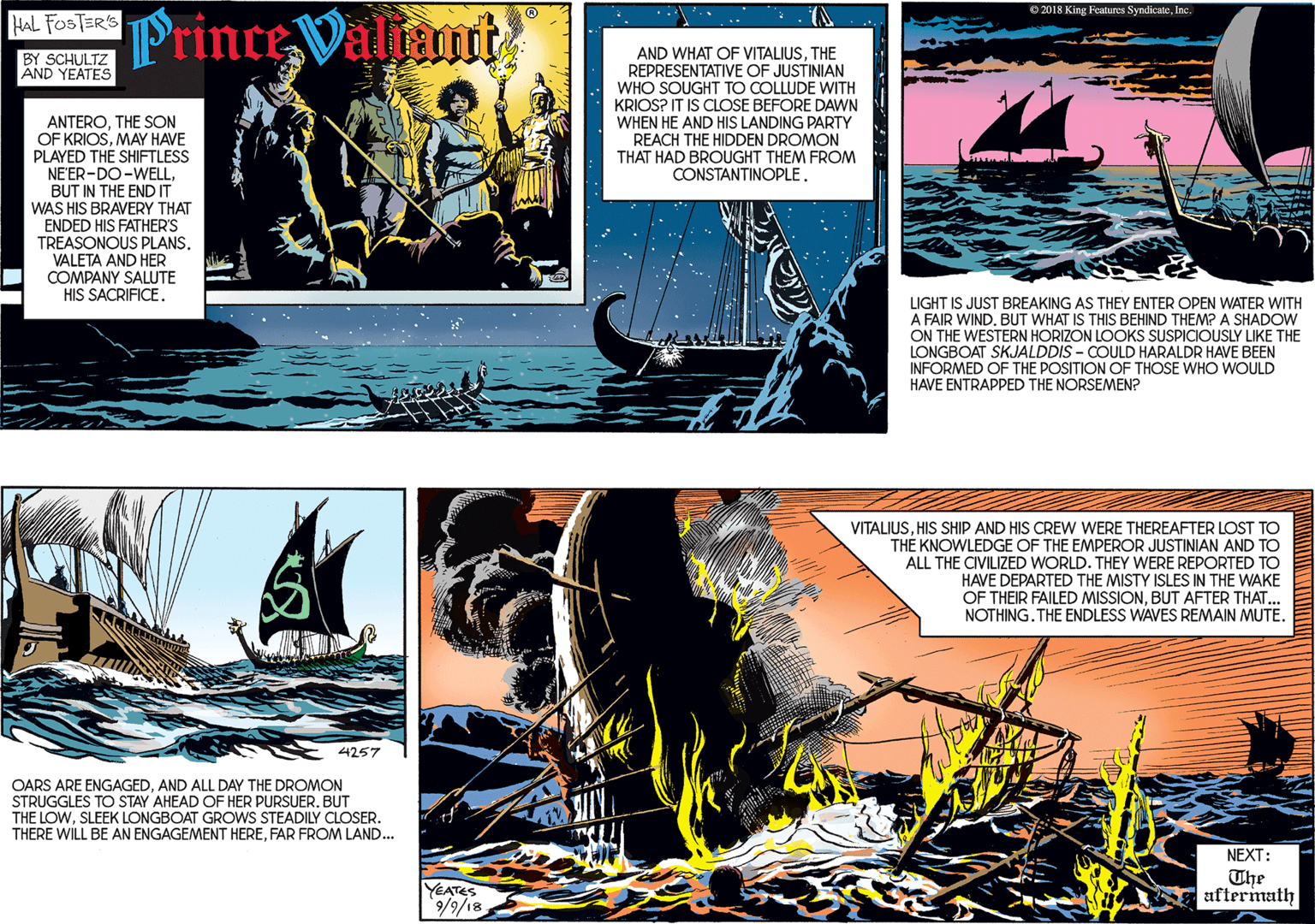 Graphic design OCR: Fa Prince Valiant BY SCHULTZ AND YEATES AND WHAT OF VITALIUSTHE REPRESENTATIVE OF JUSTINIAN WHO SOUGHT TO COLLUDE WITH KRIOS? IT IS CLOSE BEFORE DAWN WHEN HE AND HIS LANDING PARTY REACH THE HIDDEN DROMON THAT HAD BROUGHT THEM FROM CONSTANTINOPLETHE SON OF KRIOSMAY HAVE PLAYED THE SHIFTLESS NE'ER-DO-WELLBUT IN THE END IT WAS HIS BRAVERY THAT ENDED HIS FATHER'S TREASONOUS PLANS. VALETA AND HER COMPANY SALUTE HIS SACRIFICE. O 2018 King Features SyndicateInc 4257 LIGHT IS JUST BREAKING AS THEY ENTER OPEN WATER WITH A FAIR WIND. BUT WHAT IS THIS BEHIND THEM? A SHADOW ON THE WESTERN HORIZON LOOKS SUSPICIOUSLY LIKE THE LONGBOAT SKJALDDIS - COULD HARALDR HAVE BEEN INFORMED OF THE POSITION OF THOSE WHO WOULD HAVE ENTRAPPED THE NORSEMEN? OARS ARE ENGAGEDAND ALL DAY THE DROMON STRUGGLES TO STAY AHEAD OF HER PURSUER. BUT THE LOWSLEEK LONGBOAT GROWS STEADILY CLOSER. THERE WILL BE AN ENGAGEMENT HEREFAR FROM LAND. VITALIUSHIS SHIP AND HIS CREW WERE THEREAFTER LOST TO TH? KNOWLEDGE OF THE EMPEROR JUSTINIAN AND TO ALL THE CIVILIZED WORLD. THEY WERE REPORTED TO HAVE DEPARTED THE MISTY ISLES IN THE WAKE OF THEIR FAILED MISSIONBUT AFTER THAT... NOTHING. THE ENDLESS WAVES REMAIN MUTE. NEXT: YEATES 81/6/6The aftermath Fa Prince Valiant BY SCHULTZ AND YEATES AND WHAT OF VITALIUSTHE REPRESENTATIVE OF JUSTINIAN WHO SOUGHT TO COLLUDE WITH KRIOS? IT IS CLOSE BEFORE DAWN WHEN HE AND HIS LANDING PARTY REACH THE HIDDEN DROMON THAT HAD BROUGHT THEM FROM CONSTANTINOPLETHE SON OF KRIOSMAY HAVE PLAYED THE SHIFTLESS NE'ER-DO-WELLBUT IN THE END IT WAS HIS BRAVERY THAT ENDED HIS FATHER'S TREASONOUS PLANS. VALETA AND HER COMPANY SALUTE HIS SACRIFICE. O 2018 King Features SyndicateInc 4257 LIGHT IS JUST BREAKING AS THEY ENTER OPEN WATER WITH A FAIR WIND. BUT WHAT IS THIS BEHIND THEM? A SHADOW ON THE WESTERN HORIZON LOOKS SUSPICIOUSLY LIKE THE LONGBOAT SKJALDDIS - COULD HARALDR HAVE BEEN INFORMED OF THE POSITION OF THOSE WHO WOULD HAVE ENTRAPPED THE NORSEMEN? OARS ARE ENGAGEDAND ALL DAY THE DROMON STRUGGLES TO STAY AHEAD OF HER PURSUER. BUT THE LOWSLEEK LONGBOAT GROWS STEADILY CLOSER. THERE WILL BE AN ENGAGEMENT HEREFAR FROM LAND. VITALIUSHIS SHIP AND HIS CREW WERE THEREAFTER LOST TO TH? KNOWLEDGE OF THE EMPEROR JUSTINIAN AND TO ALL THE CIVILIZED WORLD. THEY WERE REPORTED TO HAVE DEPARTED THE MISTY ISLES IN THE WAKE OF THEIR FAILED MISSIONBUT AFTER THAT... NOTHING. THE ENDLESS WAVES REMAIN MUTE. NEXT: YEATES 81/6/6The aftermath