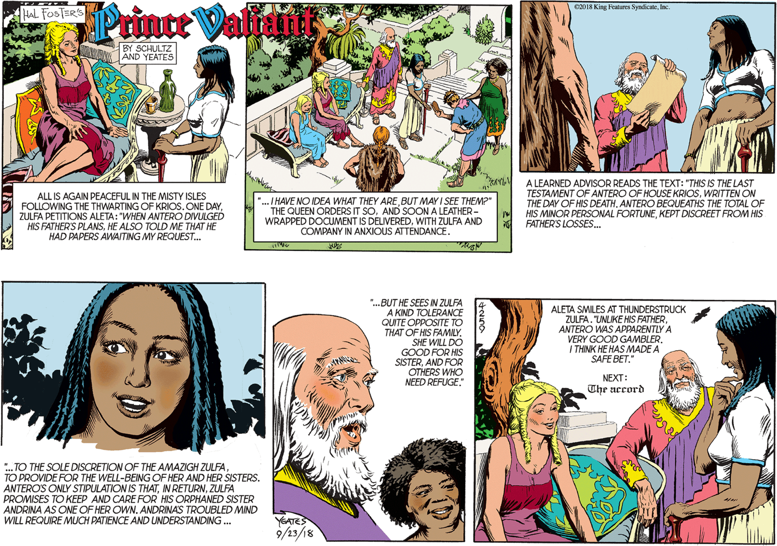 Product OCR: Printe Valiit HAL FOSTER'S BY SCHULTZ AND YEATES ALL IS AGAIN PEACEFUL IN THE MISTY ISLES FOLLOWING THE THWARTING OF KRIOS. ONE DAYZULFA PETITIONS ALETA: "WHEN ANTERO DIVULGED HIS FATHER'S PLANSHE ALSO TOLD ME THAT HE HAD PAPERS AWAITING MY REQUEST... "... I HAVE NO IDEA WHAT THEY ARE BUT MAY I SEE THEM?" THE QUEEN ORDERS IT SOAND SOON A LEATHER - WRAPPED DOCUMENT IS DELIVEREDWITH ZULFA AND COMPANY IN ANXIOUS ATTENDANCE. C2018 King Features SyndicateInc A LEARNED ADVISOR READS THE TEXT: "THIS IS THE LAST TESTAMENT OF ANTERO OF HOUSE KRIOSWRITTEN ON THE DAY OF HIS DEATH. ANTERO BEQUEATHS THE TOTAL OF HIS MINOR PERSONAL FORTUNEKEPT DISCREET FROM HIS FATHER'S LOSSES.. ". TO THE SOLE DISCRETION OF THE AMAZIGH ZULFA TO PROVIDE FOR THE WELL-BEING OF HER AND HER SISTERS. ANTERO'S ONLY STIPULATION IS THATZULFA PROMISES TO KEEP AND CARE FOR HIS ORPHANED SISTER ANDRINA AS ONE OF HER OWN. ANDRINAS TROUBLED MIND WILL REQUIRE MUCH PATIENCE AND UNDERSTANDING .. "...BUT HE SEES IN ZULFA A KIND TOLERANCE QUITE OPPOSITE TO THAT OF HIS FAMILYALETA SMILES AT THUNDERSTRUCK ZULFA. "UNLIKE HIS FATHERANTERO WAS APPARENTLY A VERY GOOD GAMBLER. I THINK HE HAS MADE A SAFE BET." SHE WILL DO GOOD FOR HIS SISTERAND FOR OTHERS WHO NEED REFUGE." NEXT: The accord YEATES 9/23/18 Printe Valiit HAL FOSTER'S BY SCHULTZ AND YEATES ALL IS AGAIN PEACEFUL IN THE MISTY ISLES FOLLOWING THE THWARTING OF KRIOS. ONE DAYZULFA PETITIONS ALETA: "WHEN ANTERO DIVULGED HIS FATHER'S PLANSHE ALSO TOLD ME THAT HE HAD PAPERS AWAITING MY REQUEST... "... I HAVE NO IDEA WHAT THEY ARE BUT MAY I SEE THEM?" THE QUEEN ORDERS IT SOAND SOON A LEATHER - WRAPPED DOCUMENT IS DELIVEREDWITH ZULFA AND COMPANY IN ANXIOUS ATTENDANCE. C2018 King Features SyndicateInc A LEARNED ADVISOR READS THE TEXT: "THIS IS THE LAST TESTAMENT OF ANTERO OF HOUSE KRIOSWRITTEN ON THE DAY OF HIS DEATH. ANTERO BEQUEATHS THE TOTAL OF HIS MINOR PERSONAL FORTUNEKEPT DISCREET FROM HIS FATHER'S LOSSES.. ". TO THE SOLE DISCRETION OF THE AMAZIGH ZULFA TO PROVIDE FOR THE WELL-BEING OF HER AND HER SISTERS. ANTERO'S ONLY STIPULATION IS THATIN RETURNZULFA PROMISES TO KEEP AND CARE FOR HIS ORPHANED SISTER ANDRINA AS ONE OF HER OWN. ANDRINAS TROUBLED MIND WILL REQUIRE MUCH PATIENCE AND UNDERSTANDING .. "...BUT HE SEES IN ZULFA A KIND TOLERANCE QUITE OPPOSITE TO THAT OF HIS FAMILYALETA SMILES AT THUNDERSTRUCK ZULFA. "UNLIKE HIS FATHERANTERO WAS APPARENTLY A VERY GOOD GAMBLER. I THINK HE HAS MADE A SAFE BET." SHE WILL DO GOOD FOR HIS SISTERAND FOR OTHERS WHO NEED REFUGE." NEXT: The accord YEATES 9/23/18