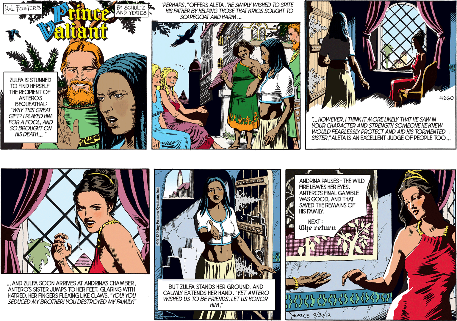 Yellow OCR: BY SCHULTZ AND YEATES "PERHAPS"HE SIMPLY WISHED TO SPITE HIS FATHER BY HELPING THOSE THAT KRIOS SOUGHT TO SCAPEGOAT AND HARM. HAL FOSTER'S Pringe Valiant ZULFA IS STUNNED TO FIND HERSELF THE RECIPIENT OF ANTERO'S BEQUEATHAL: "WHY THIS GREAT GIFT? I PLAYED HIM FOR A FOOLAND SO BROUGHT ON HIS DEATH. 4260 ". HOWEVERI THINK IT MORE LIKELY THAT HE SAW IN YOUR CHARACTER AND STRENGTH SOMEONE HE KNEW WOULD FEARLESSLY PROTECT AND AID HIS TORMENTED SISTER." ALETA IS AN EXCELLENT JUDGE OF PEOPLE TOO... .. AND ZULFA SOON ARRIVES AT ANDRINAS CHAMBER. ANTERO'S SISTER JUMPS TO HER FEETGLARING WITH HATREDHER FINGERS FLEXING LIKE CLAWS. "YOU! YOU SEDUCED MY BROTHER! YOU DESTROYED MY FAMILY!" ANDRINA PAUSES-THE WILD FIRE LEAVES HER EYES. ANTERO'S FINAL GAMBLE WAS GOODAND THAT SAVED THE REMAINS OF HIS FAMILY. NEXT: The return BUT ZULFA STANDS HER GROUNDAND CALMLY EXTENDS HER HAND. "YET ANTERO WISHED US TO BE FRIENDS. LET US HONOR HIM." YEATES 9/30/18 C2018 King Features SyndicuteInc. BY SCHULTZ AND YEATES "PERHAPS"OFFERS ALETA"HE SIMPLY WISHED TO SPITE HIS FATHER BY HELPING THOSE THAT KRIOS SOUGHT TO SCAPEGOAT AND HARM. HAL FOSTER'S Pringe Valiant ZULFA IS STUNNED TO FIND HERSELF THE RECIPIENT OF ANTERO'S BEQUEATHAL: "WHY THIS GREAT GIFT? I PLAYED HIM FOR A FOOLAND SO BROUGHT ON HIS DEATH. 4260 ". HOWEVERI THINK IT MORE LIKELY THAT HE SAW IN YOUR CHARACTER AND STRENGTH SOMEONE HE KNEW WOULD FEARLESSLY PROTECT AND AID HIS TORMENTED SISTER." ALETA IS AN EXCELLENT JUDGE OF PEOPLE TOO... .. AND ZULFA SOON ARRIVES AT ANDRINAS CHAMBER. ANTERO'S SISTER JUMPS TO HER FEETGLARING WITH HATREDHER FINGERS FLEXING LIKE CLAWS. "YOU! YOU SEDUCED MY BROTHER! YOU DESTROYED MY FAMILY!" ANDRINA PAUSES-THE WILD FIRE LEAVES HER EYES. ANTERO'S FINAL GAMBLE WAS GOODAND THAT SAVED THE REMAINS OF HIS FAMILY. NEXT: The return BUT ZULFA STANDS HER GROUNDAND CALMLY EXTENDS HER HAND. "YET ANTERO WISHED US TO BE FRIENDS. LET US HONOR HIM." YEATES 9/30/18 C2018 King Features Syndicute