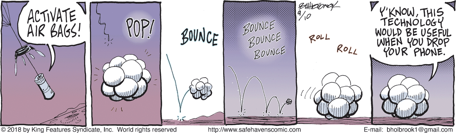 Pattern OCR: ACTIVATE AIR BAGS! BOUNCE BOUNCE BOUNCE V v'KNOWTHIS TECHNOLOGY WOULD BE USEFUL WHEN YOU DROP YOUR PHONE. POP! LOVNCE ROLL ROLL © 2018 by King Features SyndicateInc. World rights reserved http://www.safehavenscomic.com E-mail: bholbrook1@gmail.com ACTIVATE AIR BAGS! BOUNCE BOUNCE BOUNCE V v'KNOWTHIS TECHNOLOGY WOULD BE USEFUL WHEN YOU DROP YOUR PHONE. POP! LOVNCE ROLL ROLL © 2018 by King Features SyndicateInc. World rights reserved http://www.safehavenscomic.com E-mail: bholbrook1@gmail.com