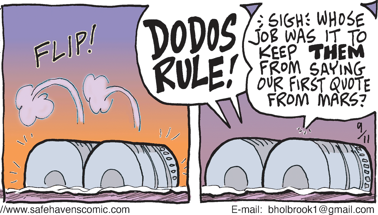 Sharing OCR: DODOS RULE! SIGH: WHOSE JOB WAS IT TO KEEP THEM FROM SAYING OUR FIRST QUOTE FROM MARS? FLIP! /www.safehavenscomic.com E-mail: bholbrook1@gmail.com DODOS RULE! SIGH: WHOSE JOB WAS IT TO KEEP THEM FROM SAYING OUR FIRST QUOTE FROM MARS? FLIP! /www.safehavenscomic.com E-mail: bholbrook1@gmail.com
