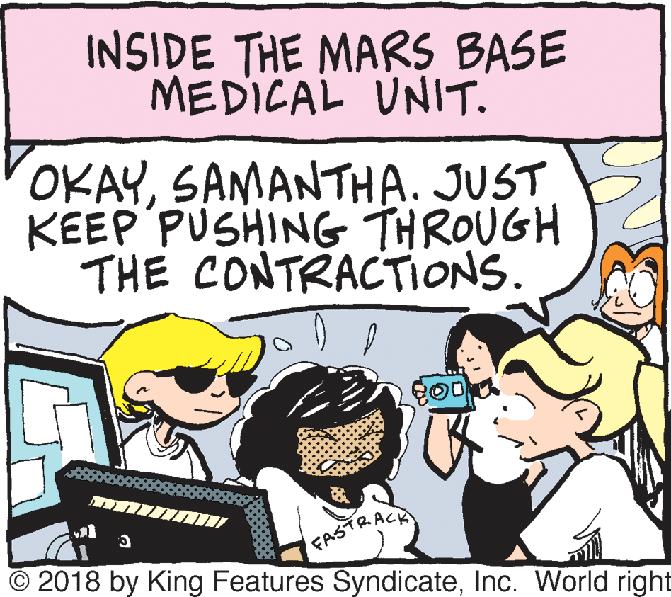 People OCR: INSIDE THE MARS BASE MEDICAL UNIT. OKAYSAMANTHA. JUST KEEP PUSHING THROUGH THE CONTRACTIONS. FASTRACK © 2018 by King Features SyndicateInc. World right INSIDE THE MARS BASE MEDICAL UNIT. OKAYSAMANTHA. JUST KEEP PUSHING THROUGH THE CONTRACTIONS. FASTRACK © 2018 by King Features SyndicateInc. World right
