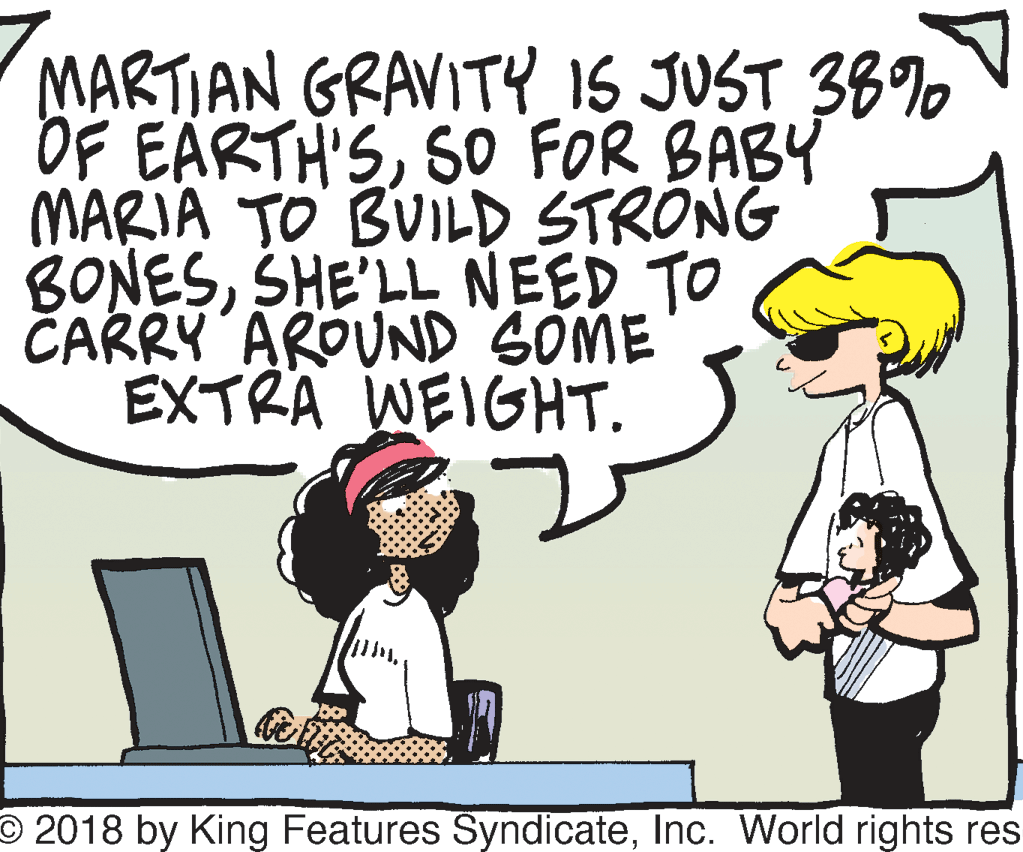 Font OCR: MARTIAN GRAVITY IS JUST 38% OF EARTH'SSO FOR BABY MARIA TO BUILD STRONG BONESSHE'LL NEED TO CARRY AROUND SOME EXTRA WEIGHT. O 2018 by King Features SyndicateInc. VWorld rights res MARTIAN GRAVITY IS JUST 38% OF EARTH'SSO FOR BABY MARIA TO BUILD STRONG BONESSHE'LL NEED TO CARRY AROUND SOME EXTRA WEIGHT. O 2018 by King Features SyndicateInc. VWorld rights res