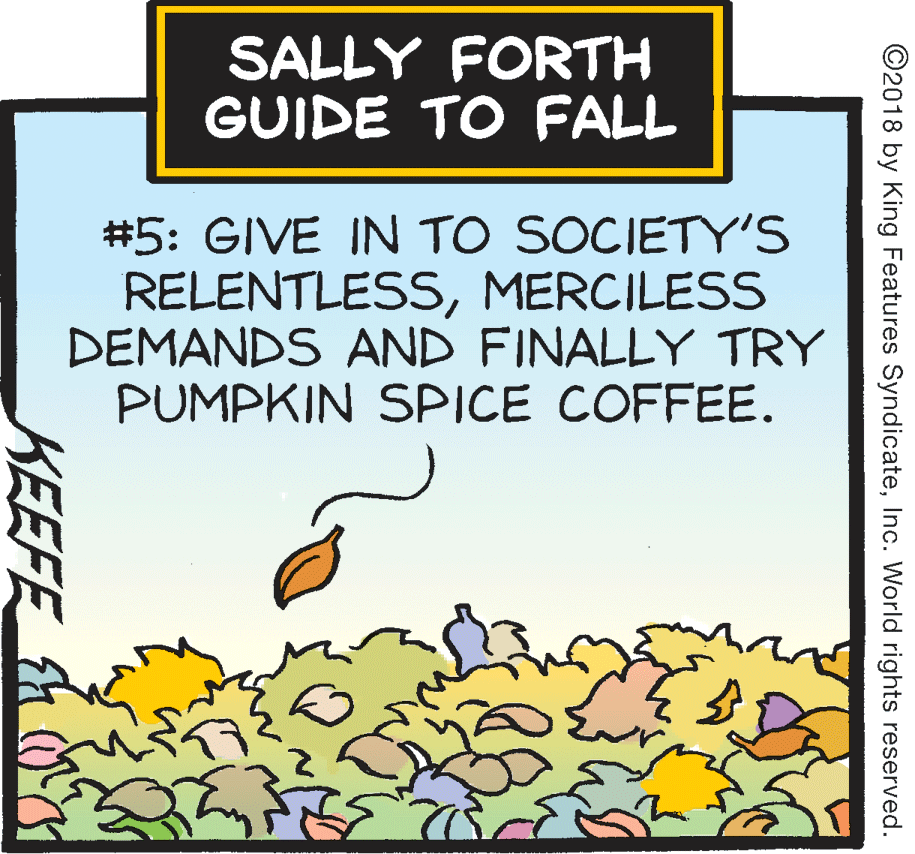 Illustration OCR: SALLY FORTH GUIDE TO FALL #5: GIVE IN TO SOCIETY'S RELENTLESSMERCILESS DEMANDS AND FINALLY TRY PUMPKIN SPICE COFFEE. ©2018 by King Features SyndicateInc. World rights reserved. KEEFE SALLY FORTH GUIDE TO FALL #5: GIVE IN TO SOCIETY'S RELENTLESSMERCILESS DEMANDS AND FINALLY TRY PUMPKIN SPICE COFFEE. ©2018 by King Features SyndicateInc. World rights reserved. KEEFE