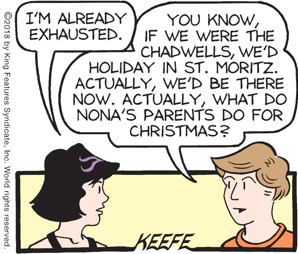 Illustration OCR: I'M ALREADY EXHAUSTED. YOU KNOWIF WE WERE THE CHADWELLSWE'D HOLIDAY IN ST. MORITZ. ACTUALLYWE'D BE THERE NOW. ACTUALLYWHAT DO NONA'S PARENTS DO FOR CHRISTMAS? KEEFE ©2018 by King Features SyndicateInc. World rights reserved. I'M ALREADY EXHAUSTED. YOU KNOWIF WE WERE THE CHADWELLSWE'D HOLIDAY IN ST. MORITZ. ACTUALLYWE'D BE THERE NOW. ACTUALLYWHAT DO NONA'S PARENTS DO FOR CHRISTMAS? KEEFE ©2018 by King Features SyndicateInc. World rights reserved.