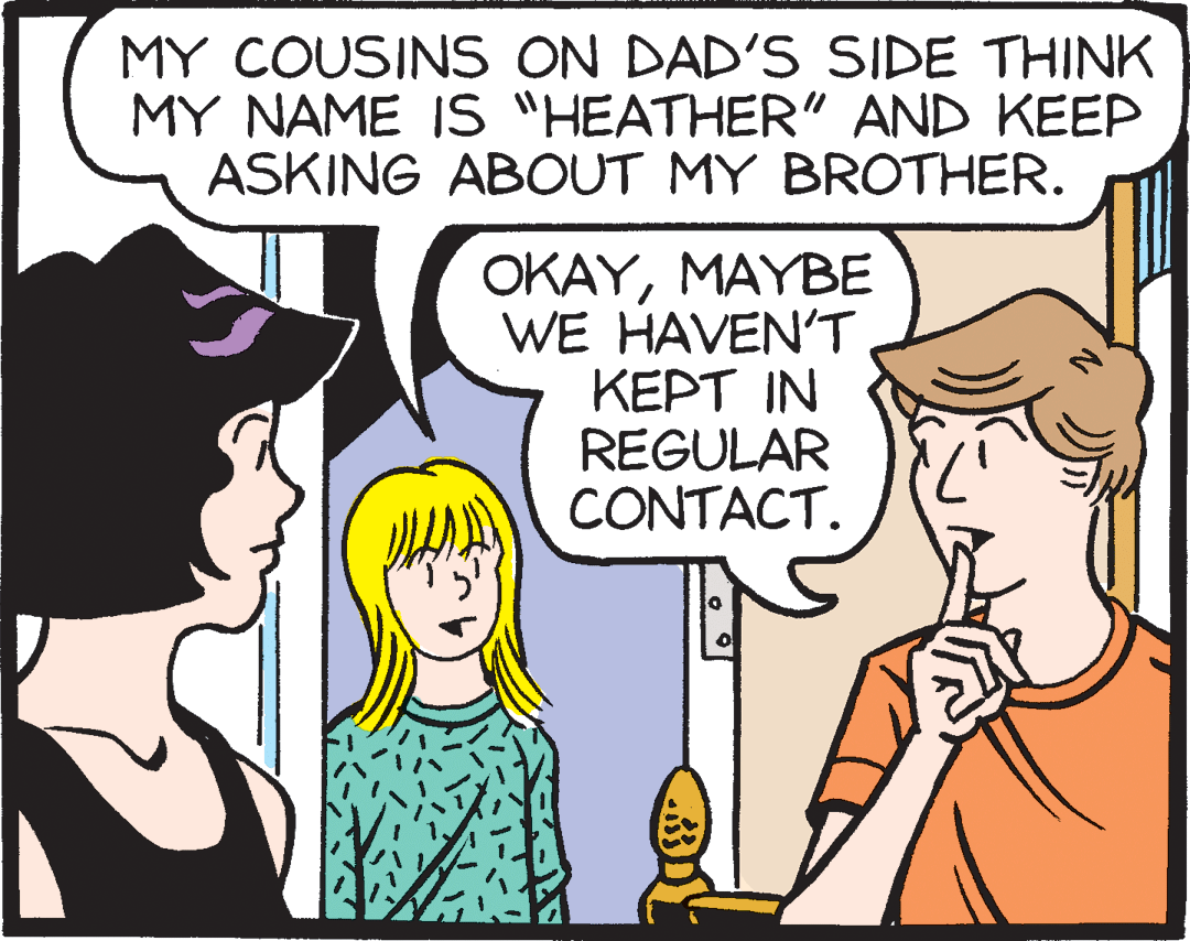 Jaw OCR: MY COUSINS ON DAD'S SIDE THINK MY NAME IS "HEATHER" AND KEEP ASKING ABOUT MY BROTHER. OKAYMAYBE WE HAVEN'T ???? IN REGULAR CONTACT. MY COUSINS ON DAD'S SIDE THINK MY NAME IS "HEATHER" AND KEEP ASKING ABOUT MY BROTHER. OKAYMAYBE WE HAVEN'T ???? IN REGULAR CONTACT.
