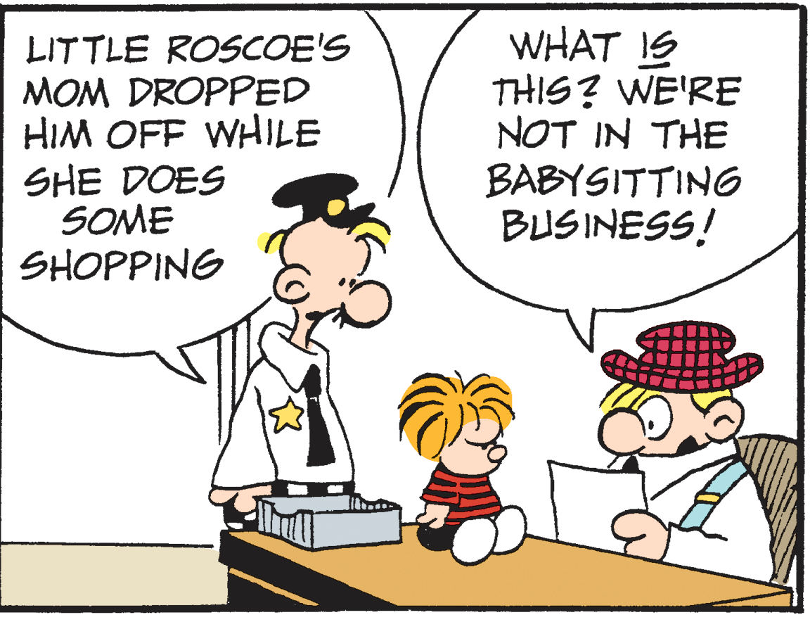 Pleased OCR: LITTLE ROSCOE'S MOM DROPPED HIM OFF WHILE SHE DOES SOME SHOPPING WHAT IS THIS? WE'RE NOT IN THE BABYSITTING BUSINESS! LITTLE ROSCOE'S MOM DROPPED HIM OFF WHILE SHE DOES SOME SHOPPING WHAT IS THIS? WE'RE NOT IN THE BABYSITTING BUSINESS!