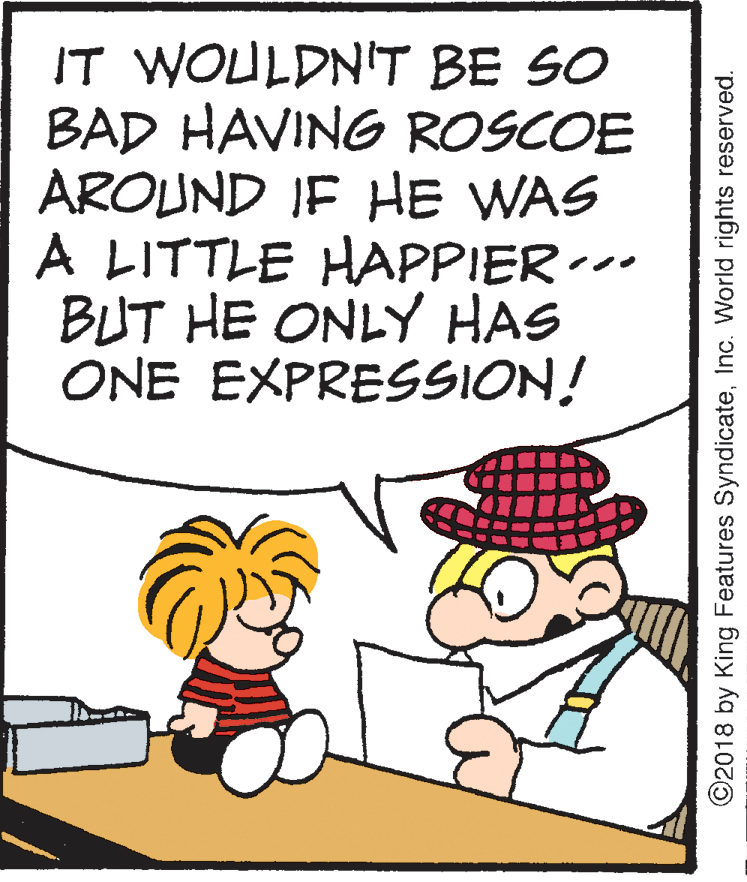 Fiction OCR: IT WOULDN'T BE SO BAD HAVING ROSCOE AROUND IF HE WAS A LITTLE HAPPIER-- BUT HE ONLY HAS ONE EXPRESSION! ©2018 by King Features SyndicateInc. World rights reserved. IT WOULDN'T BE SO BAD HAVING ROSCOE AROUND IF HE WAS A LITTLE HAPPIER-- BUT HE ONLY HAS ONE EXPRESSION! ©2018 by King Features SyndicateInc. World rights reserved.