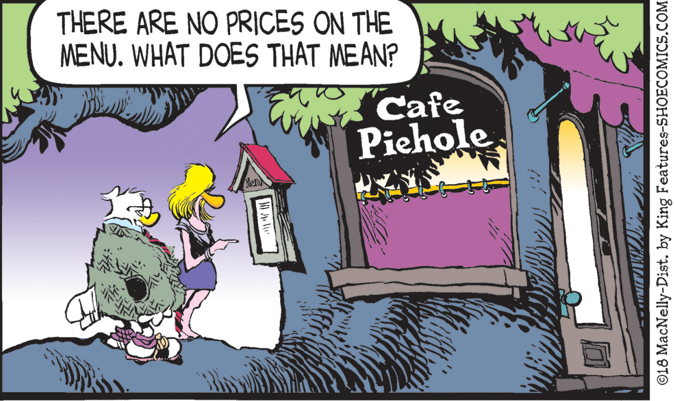 Fictional character OCR: THERE ARE NO PRICES ON THE MENU. WHAT DOES THAT MEAN? Cafe Piehole O18 MacNelly-Distby King Features-SHOECOMICS.COM THERE ARE NO PRICES ON THE MENU. WHAT DOES THAT MEAN? Cafe Piehole O18 MacNelly-Distby King Features-SHOECOMICS.COM