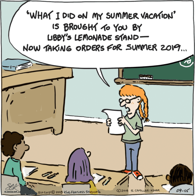 Pleased OCR: "WHAT I DID ON MY SUMMER VACATION IS BROUGHT To You BY LIBBY'S LEMONADE STAND- NoW TAKING ORDERS FOR SUMMER 2019. SER SUSANCAM.C ©2018 s. CAMILLERI KONAR 09-05 SIXCHIK© 2018 KING FGATURES SYNDICATE "WHAT I DID ON MY SUMMER VACATION IS BROUGHT To You BY LIBBY'S LEMONADE STAND- NoW TAKING ORDERS FOR SUMMER 2019. SER SUSANCAM.C ©2018 s. CAMILLERI KONAR 09-05 SIXCHIK© 2018 KING FGATURES SYNDICATE