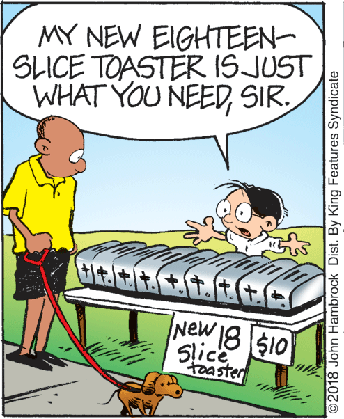 Art OCR: MY NEW EIGHTEEN- SLICE TOASTER ISJUST WHAT YOU NEEDSIR. New 18 $10 Slice toaster 2018 John Hambrock Dist. By King Features Syndicate MY NEW EIGHTEEN- SLICE TOASTER ISJUST WHAT YOU NEEDSIR. New 18 $10 Slice toaster 2018 John Hambrock Dist. By King Features Syndicate
