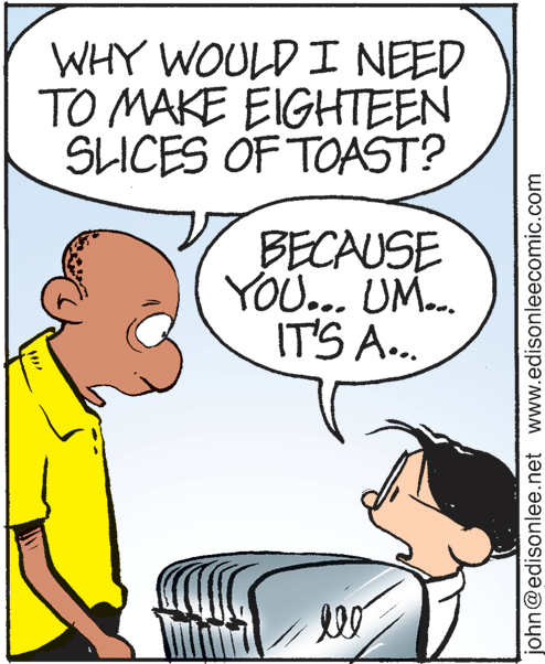 Jaw OCR: WHY WOULD I NEED TO MAKE EIGHTEEN SLICES OF TOAST? BECAUSE YOU... UM. IT'S A.. john@edisonlee.net www.edisonleecomic.com WHY WOULD I NEED TO MAKE EIGHTEEN SLICES OF TOAST? BECAUSE YOU... UM. IT'S A.. john@edisonlee.net www.edisonleecomic.com