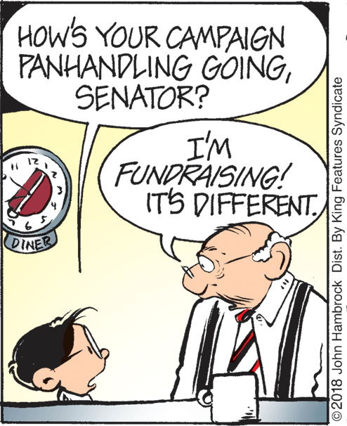 People OCR: HOWS YOUR CAMPAIGN PANHANDLING GOINGSENATOR? I'M FUNDRAISING! ITS DIFFERENT 12 DINER © 2018 John Hambrock Dist. By King Features Syndicate HOWS YOUR CAMPAIGN PANHANDLING GOINGSENATOR? I'M FUNDRAISING! ITS DIFFERENT 12 DINER © 2018 John Hambrock Dist. By King Features Syndicate